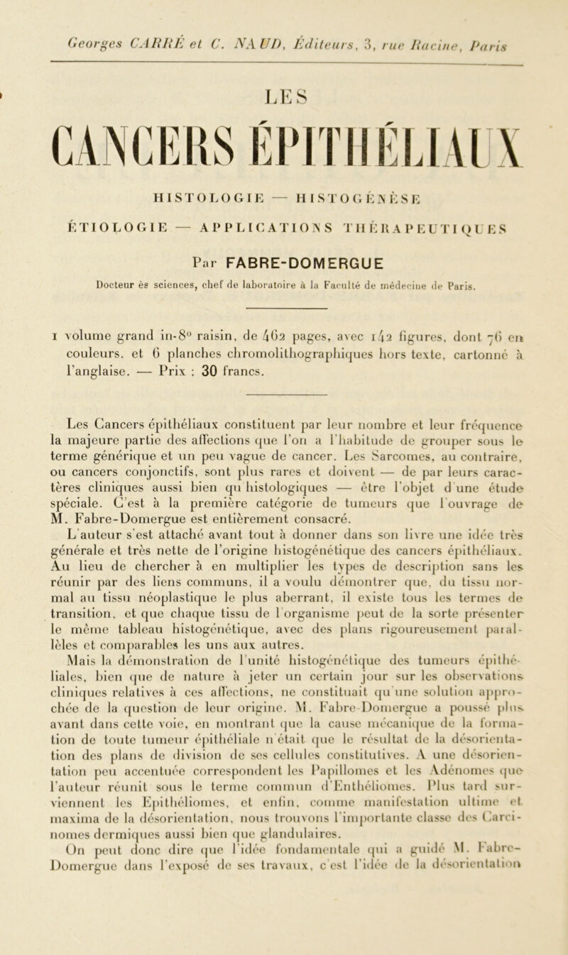 LES HISTOLOGIE — HISTOGÉNÈSE ÉTIOLOGIE — APPLICATIONS THÉRAPEUTIQUES Par FABRE-DOMERGUE Docteur ès sciences, chef de laboratoire à la Faculté de médecine de Paris. i volume grand in-8° raisin, de 4Ü2 pages, avec i4a figures, dont -fi eu couleurs, et G planches chromolithographiques hors texte, cartonné à l’anglaise. — Prix : 30 francs. Les Cancers épithéliaux constituent par leur nombre et leur fréquence la majeure partie des affections que l’on a l’habitude de grouper sous le terme générique et un peu vague de cancer. Les Sarcomes, au contraire, ou cancers conjonctifs, sont plus rares et doivent — de par leurs carac- tères cliniques aussi bien qu histologiques — être l'objet d une étude spéciale. C est à la première catégorie de tumeurs que 1 ouvrage de M. Fabre-Domergue est entièrement consacré. L auteur s’est attaché avant tout à donner dans son livre une idée très générale et très nette de l’origine histogénétique des cancers épithéliaux. Au lieu de chercher à en multiplier les types de description sans les réunir par des liens communs, il a voulu démontrer que, du tissu nor- mal au tissu néoplastique le plus aberrant, il existe tous les termes de transition, et que chaque tissu de 1 organisme peut de la sorte présenter le même tableau histogénétique, avec des plans rigoureusement paral- lèles et comparables les uns aux autres. Mais la démonstration de l imité histogénétique des tumeurs épithé- lial es, bien que de nature à jeter un certain jour sur les observations- cliniques relatives à ces affections, ne constituait qu une solution appro- chée de la question de leur origine. M. Fabre-Domergue a poussé plus, avant dans cette voie, en montrant que la cause mécanique de la forma- tion de toute tumeur épithéliale n était que le résultat de la désorienta- tion des plans de division de ses cellules constitutives. A une désorien- tation peu accentuée correspondent les Papillomes et les Vdénomes que l’auteur réunit sous le terme commun d’Enthéliomes. Plus tard sur- viennent les Epithéliomes, et enfin, comme manifestation ultime et maxima de la désorientation, nous trouvons l'importante classe des Carci- nomes dermiques aussi bien que glandulaires. On peut donc dire que l’idée fondamentale qui a guidé M. l abre- Domergue dans l’exposé de ses travaux, c est l’idée de la désorientation