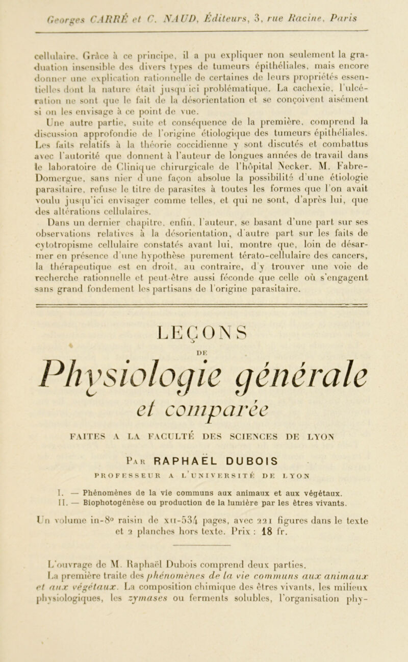 cellulaire. Grâce à ce principe, il a pu expliquer non seulement la gra- duation insensible des divers types de tumeurs epithéliales, mais encore donner une explication rationnelle de certaines de leurs propriétés essen- tielle' dont la nature était jusqu ici problématique. La cachexie, 1 ulcé- ration ne sont que le fait <le la désorientation et se conçoivent aisément si on les envisage à ce point de vue. Lue autre partie, suite et conséquence de la première, comprend la discussion approfondie de l'origine étiologique des tumeurs épithéliales. Les laits relatifs à la théorie coccidienne y sont discutés et combattus a\ec l'autorité que donnent à l’auteur de longues années de travail dans le laboratoire de Clinique chirurgicale de l’hôpital Necker. M. Fabre- Domergue, sans nier d une façon absolue la possibilité d’une étiologie parasitaire, refuse le titre de parasites à toutes les formes que I on avait voulu jusqu’ici envisager comme telles, et qui ne sont, d’après lui, que des altérations cellulaires. Dans un dernier chapitre, enfin, l’auteur, se basant d'une part sur ses observations relatives à la désorientation, d'autre part sur les faits de cytotropisme cellulaire constatés avant lui, montre que, loin de désar- mer en présence d une hypothèse purement térato-cellulaire des cancers, la thérapeutique est en droit, au contraire, d y trouver une voie de recherche rationnelle et peut-être aussi féconde que celle où s'engagent sans grand fondement les partisans de l origine parasitaire. L E Ç O N S DE Pli ysiologie générale et comparée FAITES A LA FACULTE DES SCIENCES DE LYON Par RAPHAËL DUBOIS PROFESSEUR A l’UNIVERSITÉ DE LYON I. — Phénomènes de la vie communs aux animaux et aux végétaux. II. — Biophotogénèse ou production de la lumière par les êtres vivants. 1 n volume in-8° raisin de xii-534 pages, avec 221 figures dans le texte et 2 planches hors texte. Prix : 18 fr. L'ouvrage de M. Raphaël Dubois comprend deux parties. La première traite des phénomènes de ta vie communs aux animaux et aux végétaux. La composition chimique des êtres vivants, les milieux physiologiques, les zymases ou ferments solubles, l'organisation phy-
