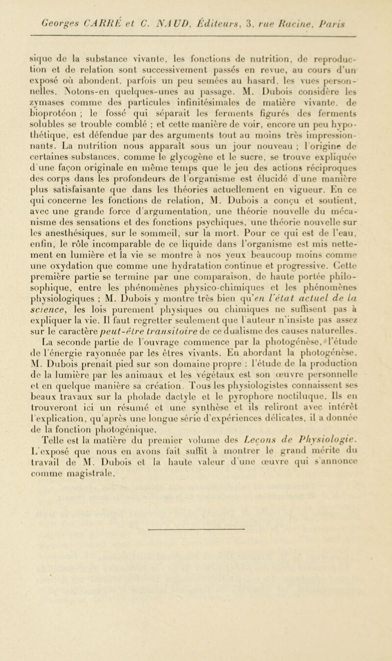 sique de la substance vivante, les fonctions de nutrition, de reproduc- tion et de relation sont successivement passés en revue, au cours d’un exposé où abondent, parfois un peu semées au hasard, les vues person- nelles. ÎSotons-en quelques-unes au passage. M. Dubois considère les zymases comme des particules infinitésimales de matière vivante, de bioprotéon ; le fossé qui séparait les ferments figurés des ferments solubles se trouble comblé ; et cette manière de voir, encore un peu hypo- thétique, est défendue par des arguments tout au moins très impression- nants. La nutrition nous apparaît sous un jour nouveau ; 1 origine de certaines substances, comme le glycogène et le sucre, se trouve expliquée d’une façon originale en même temps que le jeu des actions réciproques des corps dans les profondeurs de l’organisme est élucidé d’une manière plus satisfaisante que dans les théories actuellement en vigueur. En ce qui concerne les fonctions de relation, M. Dubois a conçu et soutient, avec une grande force d’argumentation, une théorie nouvelle du méca- nisme des sensations et des fonctions psychiques, une théorie nouvelle sur les anesthésiques, sur le sommeil, sur la mort. Pour ce qui est de l’eau, enfin, le rôle incomparable de ce liquide dans l’organisme est mis nette- ment en lumière et la vie se montre à nos yeux beaucoup moins comme une oxydation que comme une hydratation continue et progressive. Cette première partie se termine par une comparaison, de haute portée philo- sophique, entre les phénomènes physico-chimiques et les phénomènes physiologiques ; M. Dubois y montre très bien qu'c/i l’état actuel de la science, les lois purement physiques ou chimiques ne suffisent pas à expliquer la vie. Il faut regretter seulement que fauteur n'insiste pas assez sur le caractère peut-être transitoire de ce dualisme des causes naturelles. La seconde partie de 1 ouvrage commence par la photogénèse, 1 étude de l’énergie rayonnée par les êtres vivants. En abordant la photogénèse. M. Dubois prenait pied sur son domaine propre : l’étude de la production de la lumière par les animaux et les végétaux est son œuvre personnelle et en quelque manière sa création. Tous les physiologistes connaissent ses beaux travaux sur la pholade dactyle et le pyrophore noctiluque. Ils eu trouveront ici un résumé et une synthèse et ils reliront avec intérêt 1 explication, qu’après une longue série d’expériences délicates, il a donnée de la fonction photogénique. Telle est la matière du premier volume des Leçons de Physiologie. L exposé que nous en avons fait suffit à montrer le grand mérite du travail de M. Dubois et la haute valeur d une œuvre qui s annonce comme magistrale.