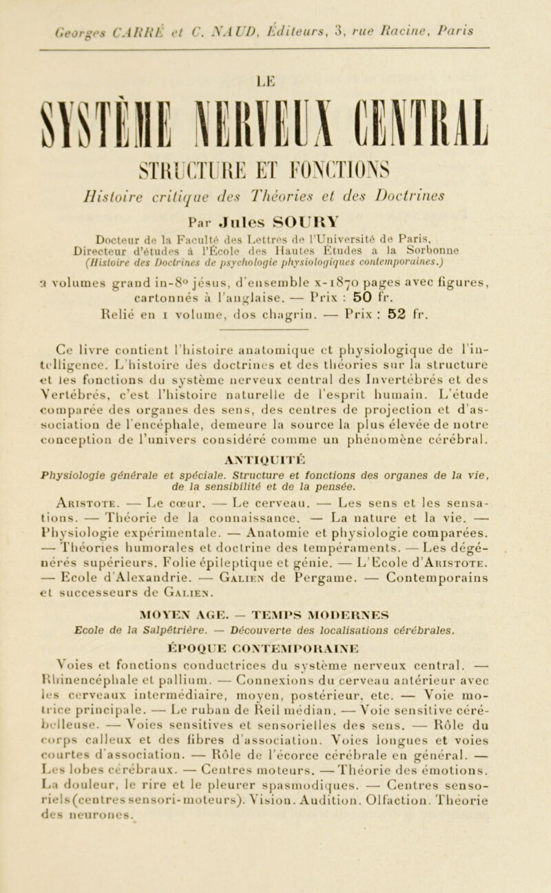 LE STRUCTURE ET FONCTIONS Histoire critique des Théories et des Doctrines Par Jules SOU U Y Docteur de la Faculté des Lettres de l’Université de Paris, Directeur d’études à l’École des Hautes Études a la Sorbonne (Histoire des Doctrines de psychologie physiologiques contemporaines.) *î volumes grand in-8° jésus, d’ensemble x-1870 pages avec ligures, cartonnés à l’anglaise. — Prix : 50 fr. Relié en 1 volume, dos chagrin. — Prix : 52 fr. Ce livre contient l'histoire anatomique et physiologique de lin- tclligence. L histoire des doctrines et des théories sur la structure et les fonctions du système nerveux central des Invertébrés et des Vertébrés, c’est l’histoire naturelle de l’esprit humain. L’étude comparée des organes des sens, des centres de projection et d’as- sociation de l’encéphale, demeure la source la plus élevée de notre conception de l’univers considéré comme un phénomène cérébral. ANTIQUITÉ Physiologie générale et spéciale. Structure et fonctions des organes de la vie, de la sensibilité et de la pensée. Aristote. — Le cœur. — Le cerveau. — Les sens et les sensa- tions. — Théorie de la connaissance. — La nature et la vie. — Physiologie expérimentale. — Anatomie et physiologie comparées. — Théories humorales et doctrine des tempéraments. —Les dégé- nérés supérieurs. Folie épileptique et génie. — L’Ecole d Aristote. — Ecole d Alexandrie. — Galien de Pergame. — Contemporains et successeurs de Galien. MOYEN AGE. — TEMPS MODERNES Ecole de la Salpêtrière. — Découverte des localisations cérébrales. ÉPOQUE CONTEMPORAINE Voies et fonctions conductrices du système nerveux central. — Rhinencéphale et pallium. — Connexions du cerveau antérieur avec les cerveaux intermédiaire, moyen, postérieur, etc. — Voie mo- trice principale. — Le ruban de Reil médian. -—Voie sensitive céré- belleuse. — Voies sensitives et sensorielles des sens. — Rôle du corps calleux et des libres d association. Voies longues et voies courtes d association. — Rôle de l’écorce cérébrale eu général. — Les lobes cérébraux. — Centres moteurs. —Théorie des émotions. La douleur, le rire et le pleurer spasmodiques. — Centres senso- riels(centressensori-moteurs). Vision. Audition. Olfaction. Théorie des neurones.