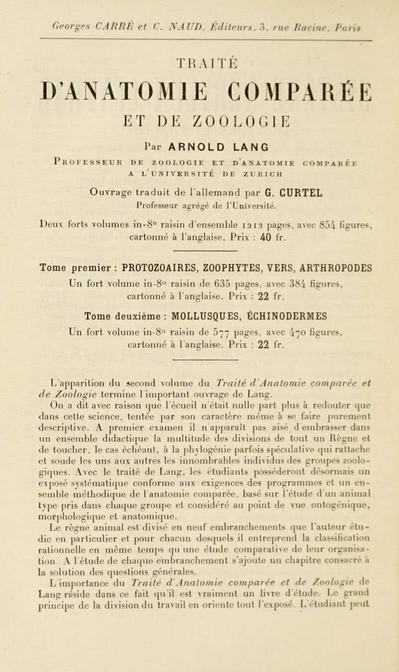 TRAITÉ D’ANATOMIE COMPARÉE ET DE ZOOLOGIE Par ARNOLD LANG Professeur de zoologie et d’anatomie comparée A l’université DE ZURICH Ouvrage traduit de l’allemand par G. CURTEL Professeur agrégé de l’Université. Deux forts volumes in-8° raisin d’ensemble 1212 pages, avec 854 figures, cartonné à l’anglaise. Prix : 40 fr. Tome premier : PROTOZOAIRES, ZOOPHYTES, VERS, ARTHROPODES Un fort volume in-8° raisin de 635 pages, avec 384 figures, cartonné à l’anglaise. Prix : 22 fr. Tome deuxième : MOLLUSQUES, ÉCHINODERMES Un fort volume in-8° raisin de 577 pages, avec 470 figures, cartonné à 1 anglaise. Prix : 22 fr. L apparition du second volume du Traité d Anatomie comparée et de Zoologie termine 1 important ouvrage de Lang. Ou a dit avec raison que 1 écueil n était nulle part plus à redouter que dans cette science, tentée par son caractère même à se faire purement descriptive. A premier examen il n apparaît pas aisé d embrasser dans un ensemble didactique la multitude des divisions de tout un Règne et de toucher, le cas échéant, à la phylogénie parfois spéculative qui rattache et soude les uns aux autres les innombrables individus des groupes zoolo- giques. Avec le traité de Lang, les étudiants posséderont désormais un exposé systématique conforme aux exigences des programmes et un en- semble méthodique de 1 anatomie comparée, basé sur l'étude d un animal type pris dans chaque groupe et considéré au point de vue ontogénique, morphologique et anatomique. Le règne animal est divisé en neuf embranchements que l’auteur étu- die en particulier et pour chacun desquels il entreprend la classification rationnelle en même temps qu'une élude comparative de leur organisa- tion. A l’étude de chaque embranchement s’ajoute un chapitre consacré à la solution des questions générales. L importance du 'Traité d Anatomie comparée et de Zoologie de Lang réside dans ce fait qu'il est vraiment un livre d’étude. Le grand principe de la division du travail en oriente tout l'exposé. L étudiant peut