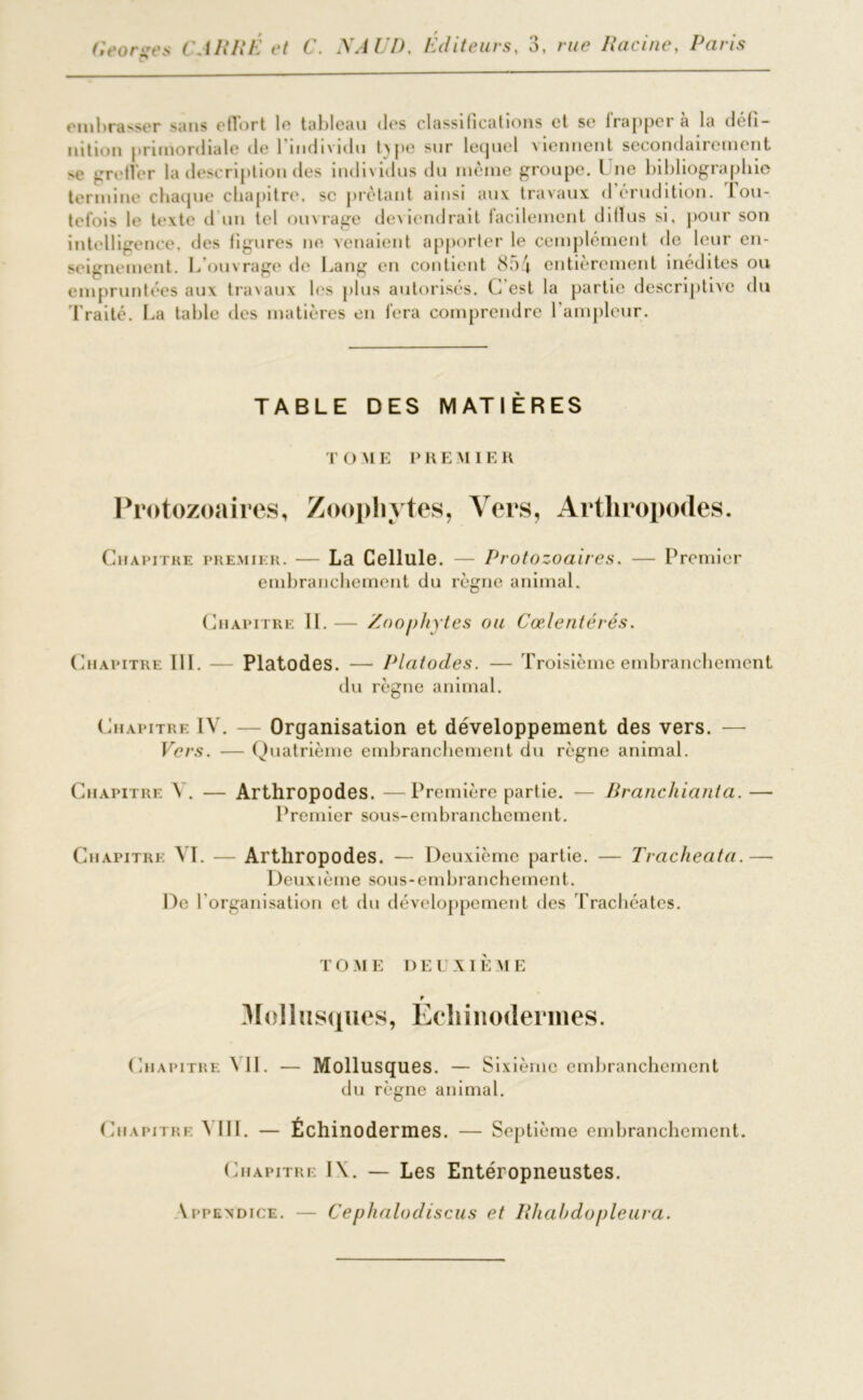 embrasser sans effort le tableau des classifications et se lrapper à la défi- nition primordiale de 1 individu txpe sur lequel viennent secondairement. nc greffer la description des individus du même groupe. Une bibliographie termine chaque chapitre, se prêtant ainsi aux travaux d érudition, tou- tefois le texte d’un tel ouvrage deviendrait facilement dilïus si. pour son intelligence, des figures ne venaient apporter le cemplément de leur en- seignement. L’ouvrage de Lang en contient 854 entièrement inédites ou empruntées aux travaux les plus autorisés. C’est la partie descriptive du Traité. La table des matières en fera comprendre 1 ampleur. TABLE DES MATIÈRES T O M E PRE M IER Protozoaires, Zoophytes, Vers, Arthropodes. Chapitre premier. — La Cellule. — Protozoaires. — Premier embranchement du règne animal. Chapitre II. — Zoophytes ou Cœlentérés. Chapitre III. — Platodes. — Platodes. — Troisième embranchement du règne animal. Chapitre IV. — Organisation et développement des vers. — Vers. — Quatrième embranchement du règne animal. Chapitre V. — Arthropodes. —Première partie. — Rranchianta. — Premier sous-embranchement. Chapitre AI. — Arthropodes. — Deuxième partie. — Tracheata.— Deuxième sous-embranchement. De l'organisation et du développement des Trachéates. TOME DEUXIÈME t 3Iolliisques, Echiitoderines. Chapitre YII. — Mollusques. — Sixième embranchement du règne animal. Chapitre ^ III. — Échinodermes. — Septième embranchement. Chapitre I\. — Les Entéropneustes. \ppendice. — Cephalodiscus et Rhahdopleura.