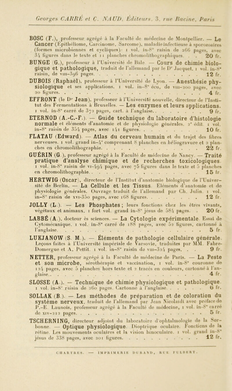 BOSC (F.), professeur agrégé à la Faculté de médecine de Montpellier. — Le Cancer (Epithéliome, Carcinome, Sarcome), maladie infectieuse à sporozoaires (formes microbiennes et cycliques)/ i vol. in-8° raisin de 2ü(i pages, avec 34 figures dans le texte et 11 planches chromolithographiques. . . 20 fr. BUNGE (G.), professeur à l’Université de Bâle — Cours de chimie biolo- gique et pathologique, traduit de l’allemand par le Dr Jacquet. 1 vol in-^ raisin, de vm-3ç)6 pages 12 fr. DUBOIS (Raphaël), professeur à l’Université de Lyon. — Anesthésie phy- siologique et ses applications. 1 vol. in-8° écu, de vm-200 pages, avec 20 figures 4 fr. EFFRONT (le D1' Jean), professeur à l’Université nouvelle, directeur de l’Insti- tut des Fermentations à Bruxelles. — Les enzymes et leurs applications. 1 vol. in-8 carré de 372 pages, cart. à l’anglaise 9 fr. ETERNOD (A.-C.-F.). — Guide technique du laboratoire d’histologie normale et éléments d’anatomie et de physiologie générales. 2’ édit 1 vol. in-8° raisin de 354 pages, avec 141 figures 10 fr. FLATAU (Edward). — Atlas du cerveau humain et du trajet des fibres nerveuses. 1 vol. grand in-4° comprenant 8 planches en héliogravure et 2 plan- ches en chromolithographie 22 fr. GUÉRIN (G.), professeur agrégé à la Faculté de médecine de Xancv. — Traité pratique d’analyse chimique et de recherches toxicologiques 1 vol. in-8° raisin de vi-4g4 pages, avec figures dans le texte et 5 planches en chromolithographie 15 fr. HERTWIG (Oscar), directeur de l’Institut d’anatomie biologique de l'Univer- sité de Berlin. — La Cellule et les Tissus Eléments d’anatomie et de physiologie générales. Ouvrage traduit de l'allemand par Ch. Julin 1 vol. in-8° raisin de xvi-35o pages, avec 1G8 figures. . 12 fr. JOLLY (L ). — Les Phosphates ; leurs fonctions chez les êtres vivants, végétaux et animaux. 1 fort vol. grand in-8° jésus de 584 pages. . 20 fr. LABBÉ (A ), docteur ès sciences. — La Cytologie expérimentale Essai de Cytomécanique. 1 vol. in-8° carré de 188 pages, avec 52 figures, cartonné à l’anglaise 5 fr. LUKJANOW (S. M ). — Éléments de pathologie cellulaire générale. Leçons faites à l’Université impériale de Varsovie, traduites par MM. Fabre- Domergue et A. Pettit. 1 vol. in-8° raisin de viii-324 pages. . . 9 fr. NETTER, pro fesseur agrégé à la Faculté de médecine de Paris. — La Peste et son microbe, sérothérapie et vaccination, 1 vol. in-8° couronne de 124 pages, avec 5 planches hors texte et 2 tracés en couleurs, cartonné à l’an- glaise 4 fr. SLOSSE (A.). — Technique de chimie physiologique et pathologique 1 vol. in-8° raisin de 260 pages. Cartonné à l’anglaise b lr. SOLLAK (B ). — Les méthodes de préparation et de coloration du système nerveux, traduit de l’allemand par Jean Nicolaidi avec préfacé de P.-E. Launois, professeur agrégé à la Faculté de médecine, 1 vol. in-8° carré de xiv-212 pages 5 lr. TSCHERNING, directeur adjoint du laboratoire d ophtalmologie de la '*;or- bonnc. — Optique physiologique Dioptrique oculaire. Fonctions de la rétine. Les mouvements oculaires et la vision binoculaire. 1 vol. grand in-> jésus de 338 pages, avec 201 ligures 12 fr. c 11 v n 1 u e s. IMPRIMERIE l)l R A \ U , II CE HLBERT.