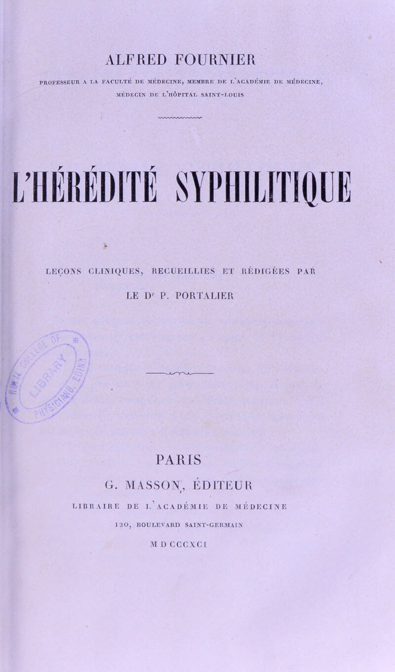 VLFRED FOURNIER PROFESSEUR A LA FACULTE 1)E MEDECINE, MEMBRE UE T.’aCADEMIE BE MEDECINE, MKDECIN DE r.’lIOPITAr. SAINT-LOUIS LECOAS CLIAIQUES, RECUEILLIES ET HEDIGEES PAR LE l)r P. PORTA LI ER PARIS G. MASSON, EDITEUK LID R AIRE I) E I,’ AC A DEM Hi DI5 ME DECIDE 120, BOULEVARD SAINT-GERMAIN M I) CCCXCI