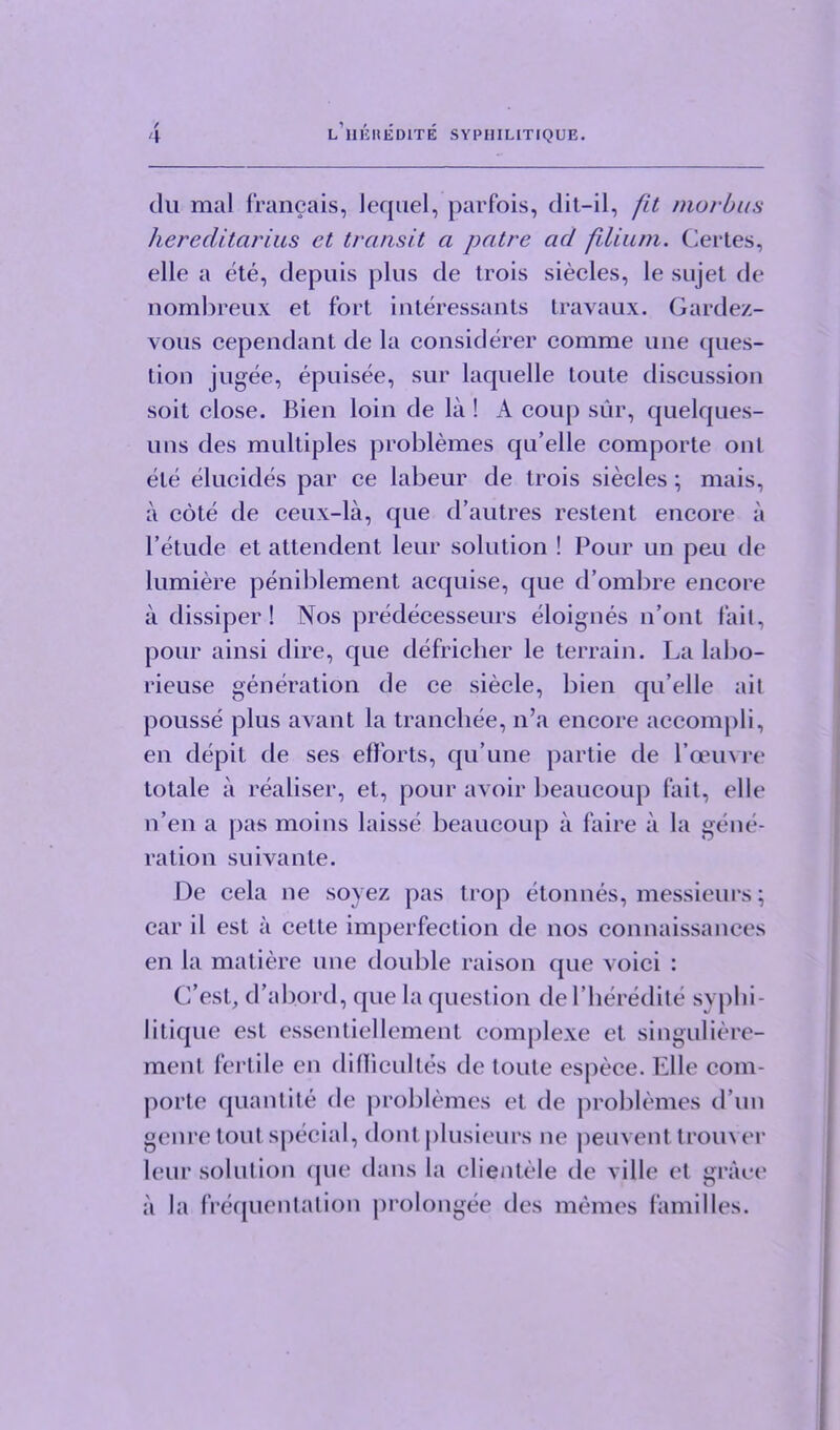 / 4 l’hehedite syphilitique. dii mal francais, lequel, parfois, dit-il, fit morbus hereditcirius et transit a patre ad filium. Certes, elle a ete, depuis plus de Irois siecles, le sujet de nombreux et fort interessants travaux. Gardez- vous cependanl de la considerer comrae ime ques- tion jugee, epuisee, sur laquelle toute discussion soit close. Bien loin de la ! A coup sur, quelques- uns des multiples problemes qu’elle comporte out ete elucides par ce labeur de trois siecles; mais, a cote de ceux-la, que d’autres restent encore a l’etude et attendent leur solution ! Pour un peu de lumiere peniblement acquise, que d’ombre encore a dissiper ! Nos predecesseurs eloignes n’ont fail, pour ainsi dire, que defricher le terrain. La labo- rieuse generation de ce siecle, bien qu’elle ail pousse plus availt la tranchee, n’a encore accompli, en depit de ses efforts, qu’une partie de Voeuvre totale a realiser, et, pour avoir beaucoup fait, elle n’en a pas moins laisse beaucoup a faire a la gene- ration suivante. De cela ne sovez pas trop etonnes, messieurs; car il est a cette imperfection de nos connaissances en la matiere une double raison que voici : C’est, d’abord, que la question del’lieredite sypbi- litique est essentiellement complexe et singuliere- menl fertile en difliculles de toute espece. Elle com- porte quantite de problemes el de problemes d’un genre tout special, dont plusieurs ne peuvent trouver leur solution <pie dans la clientele de ville et grace a la frequentalion prolongee des monies families.