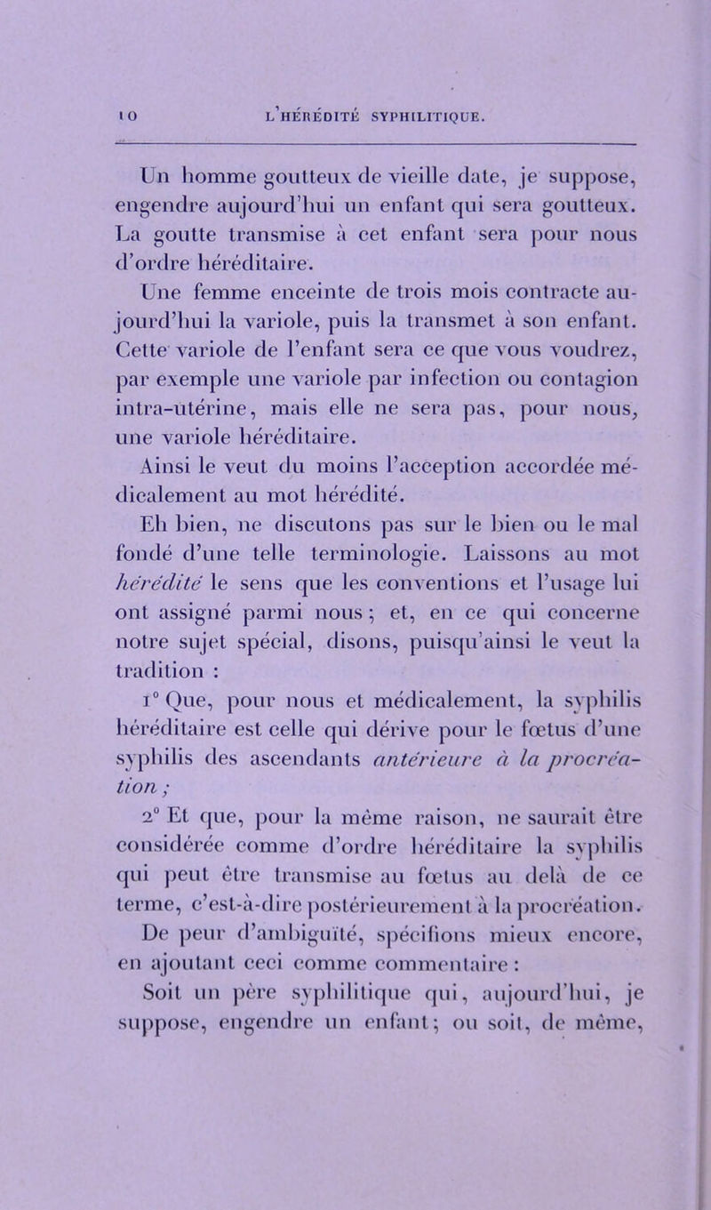 Un homme goutteux de vieille date, je suppose, engendre aujourd’hui un enfant qui sera goutteux. La goutte transmise a cet enfant sera pour nous d’ordre hereditaire. Une femme enceinte de trois mois contracte au- jourd’hui la variole, puis la transmet a son enfant. Cette variole de l’enfant sera ce que vous voudrez, par exemple une variole par infection ou contagion intra-uterine, mais elle ne sera pas, pour nous, une variole hereditaire. Ainsi le veut du moins l’acception accordee me- dicalement au mot heredite. Eh bien, ne discutons pas sur le hien ou le mal fonde d’une telle terminologie. Laissons au mot hercclite le sens que les conventions et l’usage lui ont assigne parmi nous; et, en ce qui concerne notre sujet special, disons, puisqu’ainsi le veut la tradition : i°Que, pour nous et medicalement, la syphilis hereditaire est celle qui derive pour le foetus d’une syphilis des ascendants anterieure a la procrea- tion ; 2° Et que, pour la meme raison, ne saurait elre consideree comme d’ordre hereditaire la syphilis qui peut etre transmise au foetus au dela de ce terme, c’est-a-dire posterieurement a la procreation. De peur d’ambiguite, specilions mieux encore, en ajoutant ceci comme commentaire: Soit un pore syphilitique qui, aujourd’hui, je suppose, engendre un enfant; ou soil, do meme,