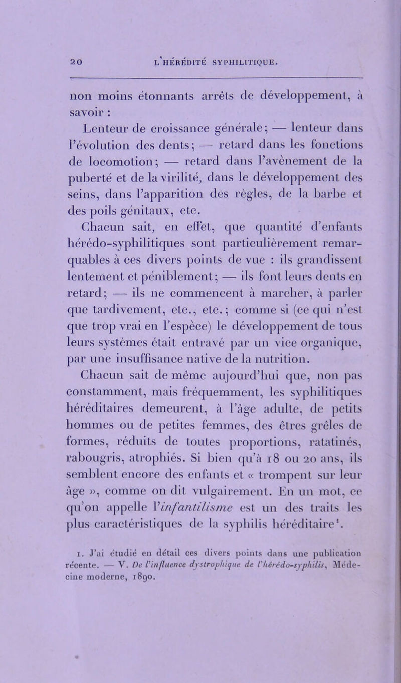 non moins etonnants arrets de developpement, a savoir : Lenteur de croissance generate; — lenteur dans revolution des dents; — retard dans les fonctions de locomotion; — retard dans l’avenement de la puberte et de la virilite, dans le developpement des seins, dans I’apparition des regies, de la barbe et des pods genitaux, etc. Chacun sait, en effet, que quantite d’enfants heredo-syphilitiques sont particulierement remar- quables a ces divers points de vue : ils grandissenl lentement et peniblement; — ils font leurs dents en retard; — ils ne commencent a marcher, a parler que tardivement, etc., etc.; comme si (ce qui n’esl que trop vrai en l’espece) le developpement de tons leurs systemes etait entrave par un vice organique, par une insuffisance native de la nutrition. Chacun sait de meme aujourd’hui que, non pas constamment, mais frequemment, les syphilitiques hereditaires demeurent, a Cage adulte, de petils homines on de petiles femmes, des etres grelcs de formes, reduits de toutes proportions, ratatines, rabougris, atrophies. Si bien qu a 18 ou 20 ans, ils semblent encore des enfants et « trompent sur leur age », comme on dit vulgairement. E11 un mot, ce qu’on appelle I’ infantilis me est un des traits les plus caracteristiques de la syphilis hereditaire*. 1. J’ai etudie eu detail ces divers points dans une publication recente. — V. De I'influence dystrophique de 1'hirido-syphilis, Mode- cine moderne, 1890.