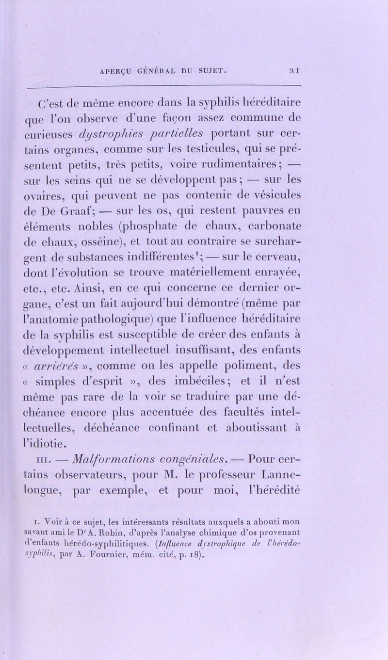 C’est de meme encore dans la syphilis hereditaire (pie Ton observe d’une facon assez commune de curieuses dystrophies pcirtielles portant sur cer- tains organes, comme sur les testicules, qui se pre- sented petits, tres petits, voire rudimentaires; — sur les seins qui ne se developpent pas; — sur les ovaires, qui peuvent ne pas contenir de vesicules de Ue Graaf; — sur les os, qui restent pauvres en elements nobles (phosphate de chaux, carbonate de chaux, osseine), et tout au eontraire se surchar- Sfent de substances indifferentes1;— sur le cerveau, dont revolution se trouve materiellement enrayee, etc., etc. Ainsi, en ce qui concerne ce dernier or- gane, c’est un fait aujourd’hui demontre (meme par l’anatomie pathologique) que 1’influence hereditaire de la syphilis est susceptible de creer des enfants a developpement intellectuel insuffisant, des enfants « cirrieres », comme on les appelle poliment, des « simples d’esprit », des imbeciles; et il n’est meme pas rare de la voir se traduire par une de- cheance encore plus accentuee des facultes intel- lectuelles, decheance confinant et aboutissant a I’idiotie. in. — Malformations congeniales. — Pour cer- tains observateurs, pour M. le professeur Lanne- longue, par exemple, et pour moi, l’heredite i. Voir a ce sujet, les interessants resultats auxquels a abouti mon savant ami le Dr A. Robin, d’apres l’analyse cbimique d’os provenant (l’enfants heredo-syphilitiques. (Influence dystropliique de I’/ieredo- sjrphilis, par A. Fournier, mem. cite, p. 18).