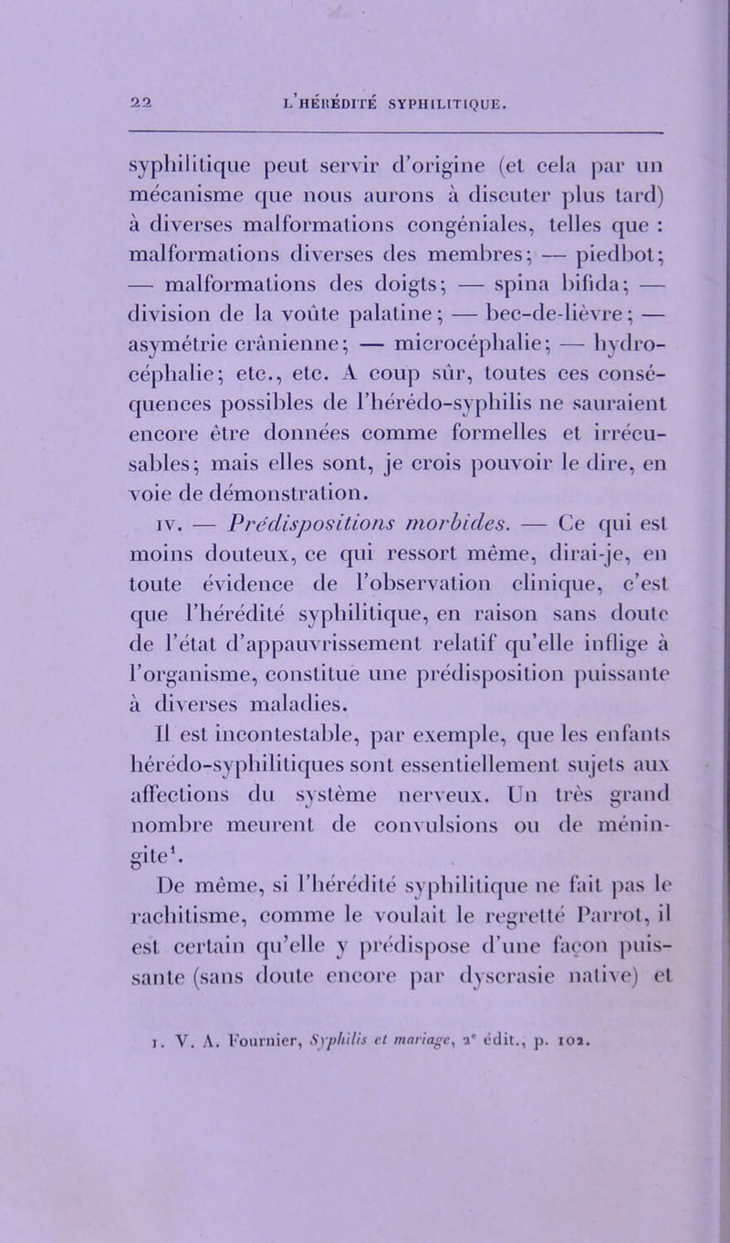 sypliilitique peut servir d’origine (et cela par un mecanisme que nous aurons a discuter plus tard) a diverses malformations congeniales, telles que : malformations diverses des membres; — piedbot; — malformations des doigts; — spina bifida; — division de la voute palatine; — bec-de-lievre; — asymetrie cranienne; — microcephalie; — hydro- cephalie; etc., etc. A coup sur, toutes ces conse- quences possibles de l’heredo-syphilis ne sauraient encore etre donnees comme formelles et irrecu- sables; mais elles sont, je crois pouvoir le dire, en A oie de demonstration. iv. — Predispositions morbides. — Ce qui esl moins douteux, ce qui ressort meme, dirai-je, en toute evidence de I’observation clinique, c’est que l’heredite sypliilitique, en raison sans doute de l’etat d’appauvrissement relatif qu’elle inflige a rorganisme, constitue line predisposition puissante a diverses maladies. II est incontestable, par exemple, que les enfants heredo-syphilitiques sont essentiellement sujets au\ affections du systeme nerveux. Un tres grand nombre meurent de convulsions on de menin- gite1- De meme, si 1’beredite sypliilitique ne fail pas le rachitisme, comme le voulait le regrette Parrot, il est certain qu’elle v predispose d une facon puis- sante (sans doute encore par dyscrasie native) et i. V. A. Fournier, Syphilis ct manage, -V edit., p. ioa.