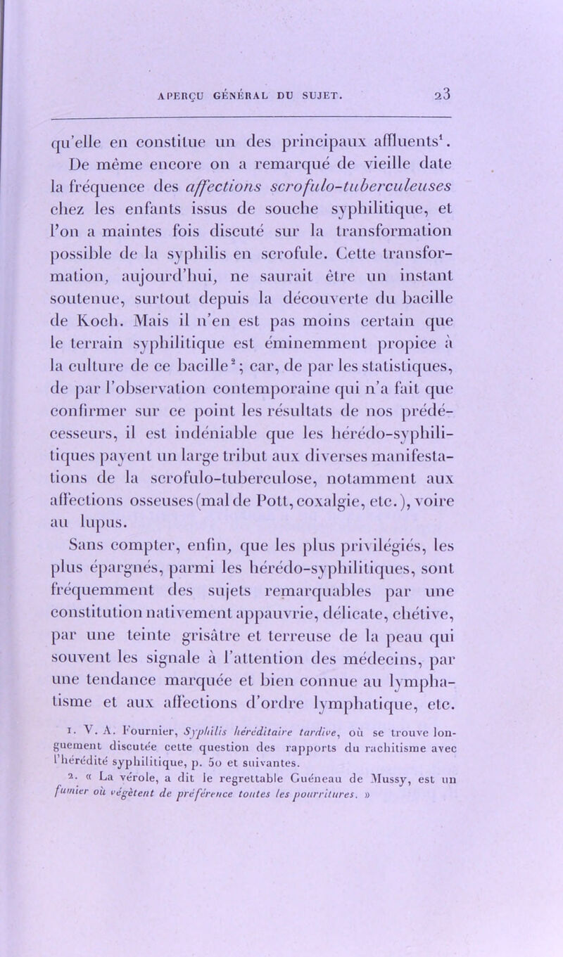 a3 qu’elle en constilue un des principaux affluents1. Ue meme encore on a remarque de vieille date la frequence des affections scrofulo-tuberculeuses cliez les enfants issus de souche syphilitique, et l’on a maintes fois discute sur la transformation possible de la syphilis en scrofule. Cette transfor- mation, aujourd’hui, ne saurait etre un instant soutenue, surtout depuis la decouverte du bacille de Koch. Mais il n’en est pas moins certain que le terrain syphilitique est eminemment propice a la culture de ce bacille2; car, de par lesstatistiques, tie par (’observation conlemporaine qui n’a fait que confirmer sur ce point les resultats de nos prede- cesseurs, il est indeniable que les heredo-svphili- tiques payent un large trihut aux diverses manifesta- tions de la scrofulo-tuberculose, notamment aux alfections osseuses(malde Pott,coxalgie, etc.), voire an lupus. Sans compter, enfin, que les plus privilegies, les plus epargnes, parmi les heredo-syphilitiques, sont frequemment des sujets remarquables par une constitution nativement appauvrie, delicate, chetive, par une teinte grisatre et terreuse de la peau qui souvent les signale a Pattention des medecins, par une tendance marquee et bien connue au lvmpha- tisme et aux alfections d’ordre lymphatique, etc. 1. V. A. l'ournier, Syphilis hereditaire tardive, ou se trouve lon- guement discutee celte question des rapports du rachitisme avec l heredite sypliilitique, p. 5o et suivantes. 2. « La verole, a dit ie regrettable Gueneau de Mussy, est un fumier ou vegitent de preference tontes les pourrilnres. »