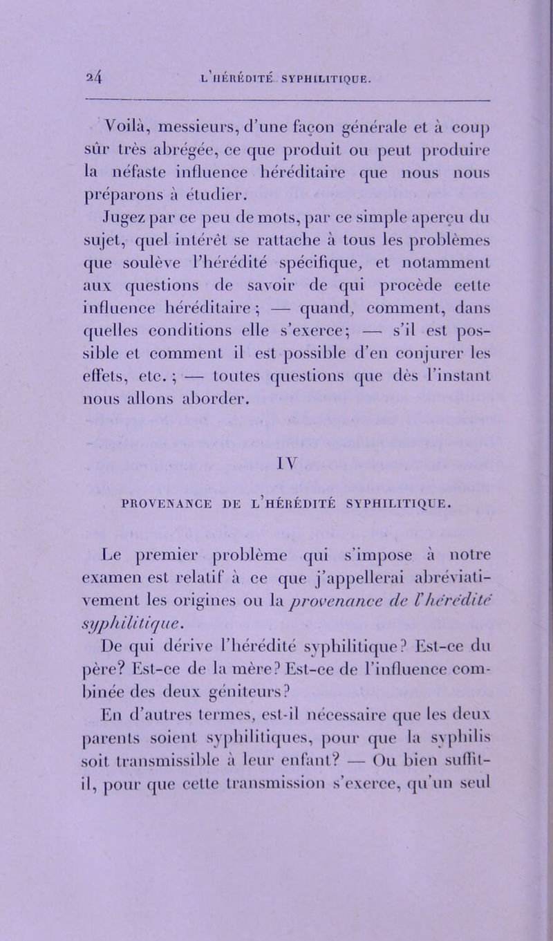 Voila, messieurs, d’une facon generate et a conj) sur tres abregee, ce que produit ou peut produire la nefaste influence hereditaire que nous nous preparons a etudier. Jugez par ce pen de mots, par ce simple apercu du sujet, quel interet se rattache a tous les problemes que souleve l’heredite specifique, et notamment aux questions de savoir de qui procede cette influence hereditaire; — quand, comment, dans quelles conditions elle s’exerce; — s’il est pos- sible et comment il est possible d’en conjurer les effets, etc. ; — toutes questions que des I’instant nous allons aborder. IV PROVENANCE DE L’HEREDITE SYPHILITIQUE. Le premier probleme qui s’impose a notre examen est relatif il ce que j’appellerai abreviati- vement les origincs ou la provenance de Vheredite syphilitique. De qui derive l’heredite svphilitique? Est-ce du pere? Est-ce de la mere? Est-ce de l’influence com- binee des deux geniteurs? En d’autres termes, est-i 1 nccessaire que les deux parents soient syphilitiques, pour que la syphilis soil transmissible ii leur enfant? — Ou bicn suflit- il, pour que cette transmission s’exerce, qu’un seul