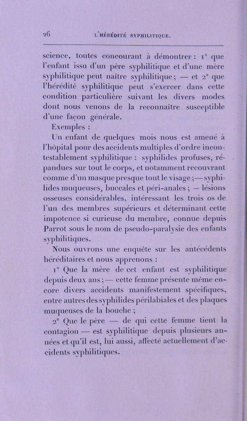 science, toutes concourant a demontrer : i° que 1*enfant issu d un pere syphilitique et d’une mere syphilitique peut naitre syphilitique; — et 2° que 1’heredite syphilitique peut s’exereer dans cette condition particuliere suivant les divers modes dont nous venons de la reconnaitre susceptible d’une facon generate. Exemples : Un enfant de quelques mois nous est amene a l’lidpital pour des accidents multiples d’ordre incon- testablement syphilitique : syphilides profuses, re- pandues sur tout le corps, et notamment recouvrant comme d’un masque presque tout le visage ;— syphi- lides muqueuses, buccales et peri-anales ; — lesions osseuses considerables, interessant les trois os de l’un des membres superieurs et determinant cette impotence si curieuse du membre, connue depuis Parrot sous le nom de pseudo-paralvsie des enfants svphilitiques. Nous ouvrons line enquete sur les antecedents hereditaires et nous apprenons : i° Que la mere de cet enfant est syphilitique depuis deux ans;— cette femme presente meme en- core divers accidents manifestement speciliques, entre autres des syphilides perilabiales et lies plaques muqueuses de la bouche ; 2° Que le pere — de qui cette femme tient la contagion — est syphilitique depuis plusieurs an- nees etqu’il est, lui aussi, affecte actucllement d’ac- cidents syphilitiques.