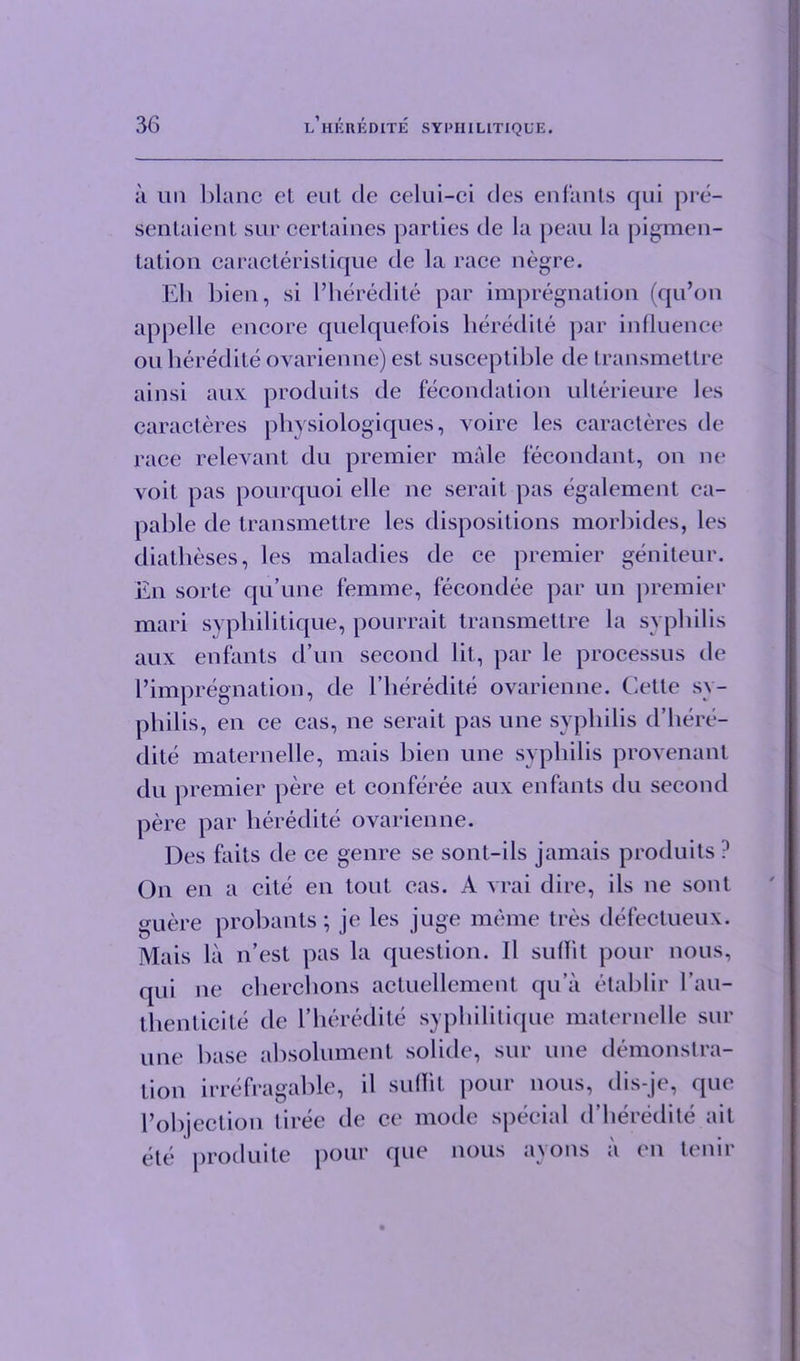 a un blanc et eut cle celui-ci des enfants qui pre- sentaient sur certaines parties de la peau la pigmen- tation caracteristique de la race negre. Eh bien, si l’heredite par impregnation (qu’on appelle encore quelquefois heredite par influence on heredite ovarienne) est susceptible de transmettre ainsi aux produits de fecondation ulterieure les caracteres physiologiques, voire les caracteres de race relevant du premier male fecondant, on ne voit pas pourquoi elle ne serait pas egalement ca- pable de transmettre les dispositions morbides, les diatheses, les maladies de ce premier geniteur. En sorte qu’une femme, fecondee par un premier mari syphilitique, pourrait transmettre la syphilis aux enfants d’un second lit, par le processus de impregnation, de l’heredite ovarienne. Cette sy- philis, en ce cas, ne serait pas une syphilis d’here- dite maternelle, mais bien une syphilis provenant du premier pere et conferee aux enfants du second pere par heredite ovarienne. Des faits de ce genre se sont-ils jamais produits ? On en a cite en tout eas. A vrai dire, ils ne sont guere p rob ants; je les juge meme tres defectueux. Mais la n’est pas la question. II sullit pour nous, qui ne cherchons actuellement qu’a etablir l’au- thenticite de 1’heredite syphilitique maternelle sur une base absolument solide, sur une demonstra- tion irrefragable, il suflit pour nous, dis-je, que Pobjection liree de ce mode special d’heredite ail ete produite pour que nous ayons a en tenir