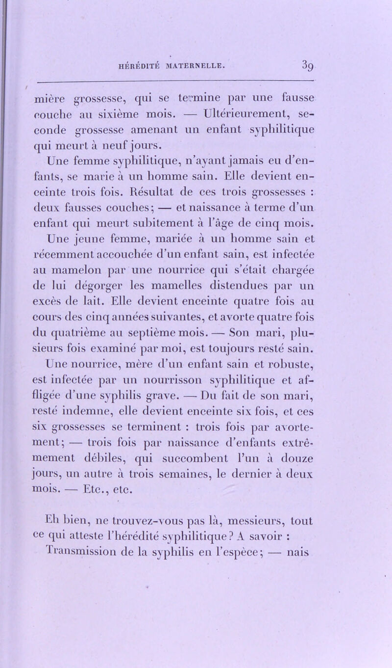 miere grossesse, qui se termine par une fausse eouche an sixieme mois. — Ulterieurement, se- conde grossesse amenant un enfant syphilitique qui meurt a neuf jours. Une femme syphilitique, n’avant jamais eu d’en- fants, se marie a un homme sain. Elle devient en- ceinte trois fois. Resultat de ces trois grossesses : deux fausses couches; — et naissance a terme d’un enfant qui meurt subitement a l’age de cinq mois. Une jeune femme, mariee a un homme sain et recemment accouchee d’un enfant sain, est infectee au mamelon par une nourrice qui s’etait chargee de lui degorger les mamelles distendues par un exces de lait. Elle devient enceinte quatre fois au cours des cinq annees suivantes, et avorte quatre fois du quatrieme au septieme mois. — Son mari, plu- sieurs fois examine parmoi, est toujours reste sain. Une nourrice, mere d’un enfant sain et robuste, est infectee par un nourrisson syphilitique et af- fligee d’une syphilis grave. — Du fait de son mari, reste indemne, elle devient enceinte six fois, et ces six grossesses se terminent : trois fois par avorte- ment; — trois fois par naissance d’enfants extre- mement debiles, qui succombent l’un a douze jours, un autre a trois semaines, le dernier a deux mois. — Etc., etc. Eli bien, ne trouvez-vous pas la, messieurs, tout ee qui atteste l’heredite syphilitique? A savoir : Transmission de la syphilis en l’espece; — nais