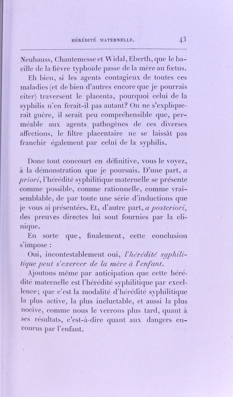 Neuliauss, Chantemesse et W idal, Eberth, que le ba- cille tie la fievre typhoide passe de la mere au foetus. Eh bien, si les agents contagieux de toutes ees maladies (et debien d’autres encore que je pourrais citer) traversent le placenta, pourquoi celui de la syphilis n’en ferait-il pas autant? On ne s’explique- rait guere, il serait peu comprehensible que, per- meable aux agents pathogenes de ees diverses affections, le filtre placentaire ne se laissat pas franchir egalement par celui tie la syphilis. Done tout concourt en definitive, vous le voyez, a la demonstration que je poursuis. D’une part, a priori', l’heredite syphilitique maternelle se presente comme possible, comme rationnelle, comme vrai- semblable, tie par toute une serie d’inductions que je vous ai presentees. Et, tbautre part, a posteriori, ties preuves directes lui sont fournies par la cli- nique. E11 sorte que, finalement, cette conclusion s’impose : Oui, incontestablement oui, l'he re elite syphili- tique pent sexerccr cle la mere ci Venfant. Ajoutons meme par anticipation que cette liere- tlile maternelle est l’heredite syphilitique par excel- lence; que e’est la modalite d’heredite syphilitique la plus active, la plus ineluctable, et aussi la plus nocive, comme nous le verrons plus tard, quant a ses resultats, e’est-a-dire quant aux dangers en- courus par l’enfant.