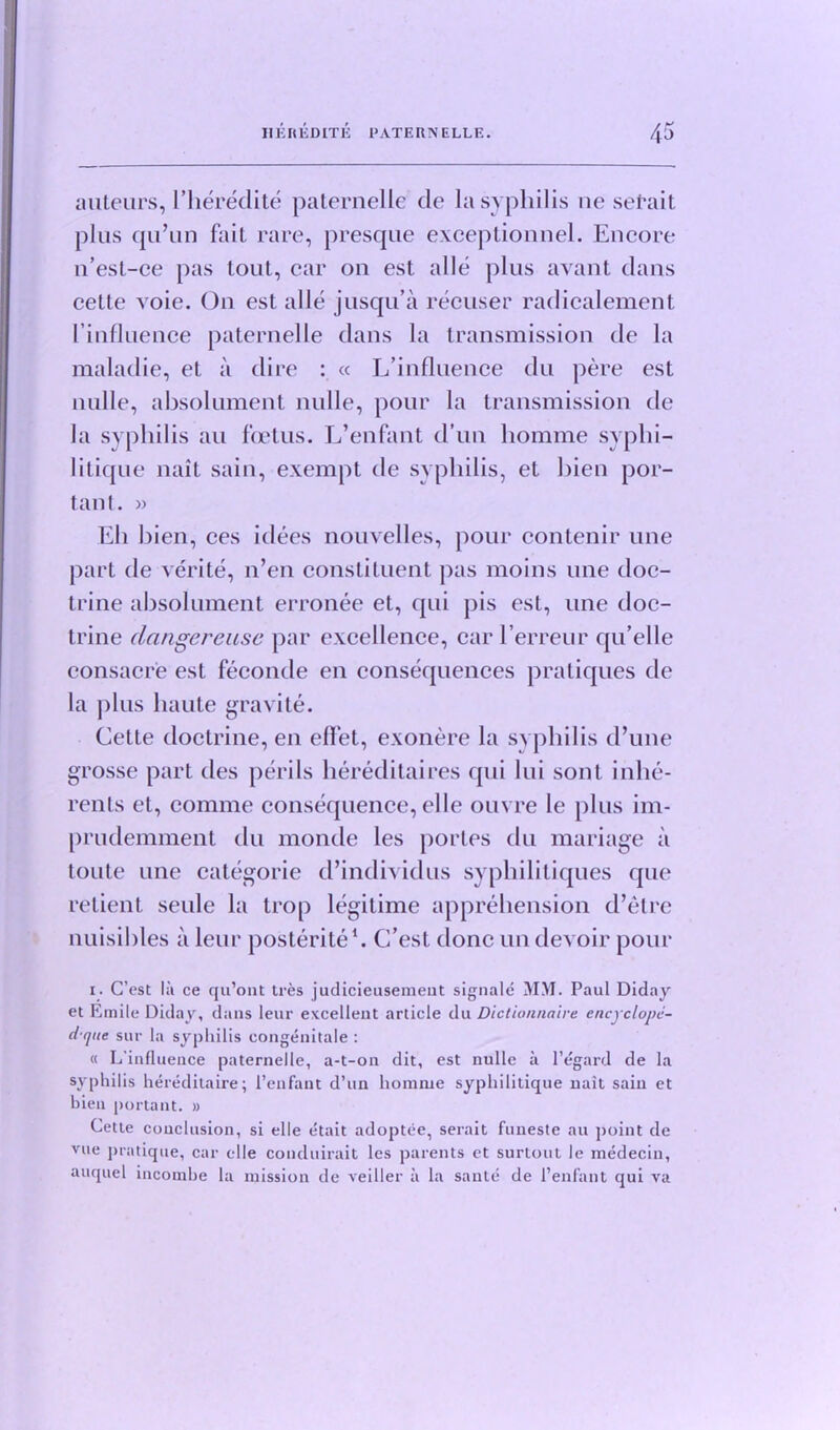 auteurs, I’heredite paternelle cle la syphilis ne setait plus qu’un fait rare, presque exceptionnel. Encore n’est-ce pas tout, car on est alle plus avant dans cette voie. On est alle jusqu’a recuser radicalement rinfluence paternelle dans la transmission de la maladie, et a dire : « L’influence du pere est nulle, absolument nulle, pour la transmission de la syphilis an foetus. L’enfant d’un homme syphi- litique nait sain, exempt de syphilis, et bien por- tant. » Eh bien, ces idees nouvelles, pour contenir une part de verite, n’en constituent pas moins une doc- trine absolument erronee et, qui pis est, une doc- trine clangereuse par excellence, car l’erreur qu’elle consacre est feconde en consequences pratiques de la plus haute gravite. Celle doctrine, en eflet, exonere la syphilis d’une grosse part des perils hereditaires qui lui sont inhe- rents et, comme consequence, elle ouvre le plus im- prudemment du monde les porles du mariage a toute une categorie d’individus syphilitiques que retient seule la trop legitime apprehension d’etre nuisibles a leur posterite1. C’est done un devoir pour i. C’est la ce qu’ont tres judicieusemeut signale MM. Paul Diday et Emile Diday, dans leur excellent article du Dictionnaire cncyclopc- dque sur la syphilis congenitale : « L'influeuce paternelle, a-t-on dit, est nulle a l’egard de la syphilis hereditaire; l’enfant d’un homme syphilitique nait sain et bien portant. » Cette conclusion, si elle etait adoptee, serait funeste au point de vue pratique, car elle coiuluirait les parents et surtout le medecin, auquel incomhe la mission de veiller a la sante de l’enfant qui va