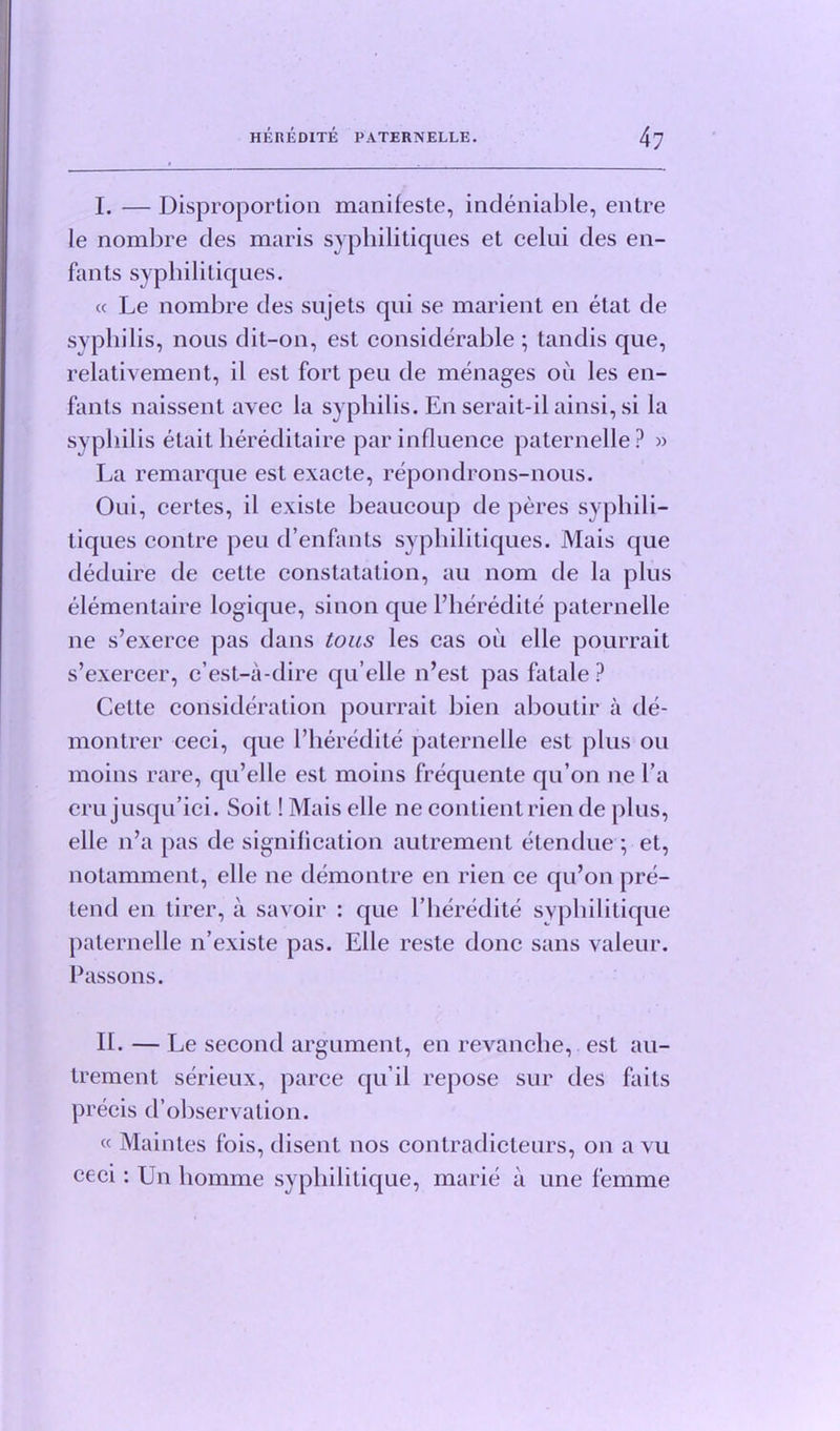 I. — Disproportion manifeste, indeniable, entre le nombre des maris sypliilitiques et celui des en- fants sypliilitiques. « Le nombre des sujets qui se marient en etat de syphilis, nous dit-on, est considerable ; tandis que, relativement, il est fort pea de men ages oil les en- fants naissent avec la syphilis. En serait-il ainsi, si la syphilis etait liereditaire par influence paternelle? » La remarque est exacte, repondrons-nous. Oui, certes, il existe beaucoup de peres syphili— tiques contre peu d’enfants sypliilitiques. Mais que deduire de cette constatation, au nom de la plus elementaire logique, si non que Pheredite paternelle ne s’exerce pas dans tons les cas oil elle pourrait s’exercer, c’est-a-dire qu’elle n’est pas fatale? Cette consideration pourrait bien aboutir a de- montrer ceci, que Pheredite paternelle est plus ou moins rare, qu’elle est moins frequente qu’on ne l’a cru jusqu’ici. Soit! Mais elle ne contientrien de plus, elle n’a pas de signification autrement etendue ; et, notamment, elle ne demontre en rien ce qu’on pre- tend en tirer, a savoir : que Pheredite syphilitique paternelle n’existe pas. Elle reste done sans valeur. Passons. IL — Le second argument, en revanche, est au- trement serieux, parce qu il repose sur des faits precis d observation. « Maintes fois, disent nos contradicleurs, on a vu ceci: Un liomme syphilitique, marie a une femme