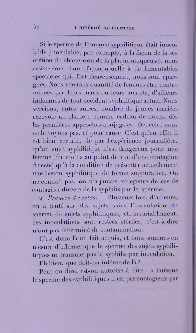 Si lc sperme de l’homme syphilitique etait inocu- lable (inoculable, par exemple, a la facon de la se- cretion du chancre on de la plaque muqueuse), nous assisterions d’une facon usuelle a de lamentables spectacles qui, fort heureusement, nous sonl epar- gnes. Nous verrions quantite de femmes etre conta- minees par leurs maris on leurs amants, d’ailleurs indemnes de lout accident syphilitique actuel. Nous verrions, entre autres, nombre de jeunes mariees recevoir un chancre comme cadeau de noces, des les premieres approches conjugales. Or, cela, nous ne le voyons pas, et pour cause. C’est qu’en eflfet il est bien certain, de par l’experience journaliere, qu’un sujet syphilitique n’est dangereux pour une femme (du moins au point de vue d’une contagion directe) qu a la condition de presenter actuellement une lesion syphilitique de forme suppurative. On ne connait pas, on n’a jamais enregistre de cas de contagion directe de la syphilis par le sperme. 2° Preuves directes. — Plusieurs fois, d’ailleurs, on a tente sur des sujets sains l inoculation du sperme de sujets syphilitiques, et, invariablement, ces inoculations sont restees steriles, c’est-a-dire n’ont pas determine de contamination. G’est done la un fait acquis, el nous sonnnes en mesure d’aflirmer que le sperme des sujets syphili- tiques ne transmet pas la syphilis par inoculation. Eh bien, que doit-on inferer de la ? Peut-on dire, est-on autorise a dire : « Puisque lc sperme des syphilitiques n est pas conlagieux par