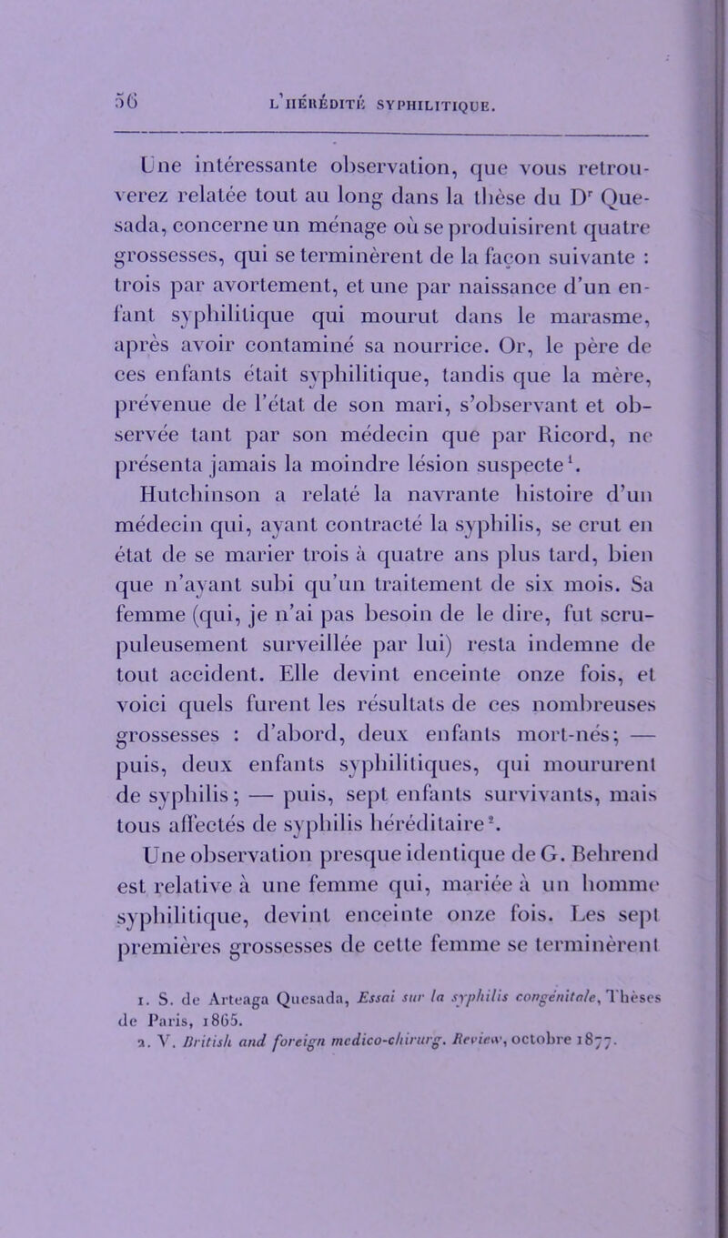 Une interessante observation, que vous retrou- verez relatee lout au long dans la these du Dr Que- sada, concerne un menage oii se produisirent quatre grossesses, qui se terminerent de la facon suivante : trois par avortement, et une par naissance d’un en- fant syphilitique qui mourut dans le marasme, apres avoir contamine sa nourrice. Or, le pere de ces enfants etait syphilitique, tandis que la mere, prevenue de l’etat de son mari, s’observant et ob- servee tant par son medecin que par Ricord, ne presenta jamais la moindre lesion suspecte1. Hutchinson a relate la navrante bistoire d’un medecin qui, ayant contracte la syphilis, se crut en etat de se marier trois a quatre ans plus tard, bien que n’ayant subi qu’un traitement de six mois. Sa femme (qui, je n’ai pas besoin de le dire, fut scru- puleusement surveillee par lui) resta indemne de tout accident. Elle devint enceinte onze fois, et voici quels furenl les resultats de ces nombreuses grossesses : d’abord, deux enfants mort-nes; — puis, deux enfants syphilitiques, qui moururent de syphilis; — puis, sept enfants survivants, mais tous aflectes de syphilis hereditaire*. Une observation presque identique deG. Behrend est relative a une femme qui, mariee a un liomme syphilitique, devint enceinte onze fois. Les sept premieres grossesses de cette femme se terminerenl i. S. de Arteaga Quesada, Essai sur la syphilis conge nit ale. Theses de Paris, i865. a. V. British and foreign mcdico-chirurg. Review, octobre 1877.