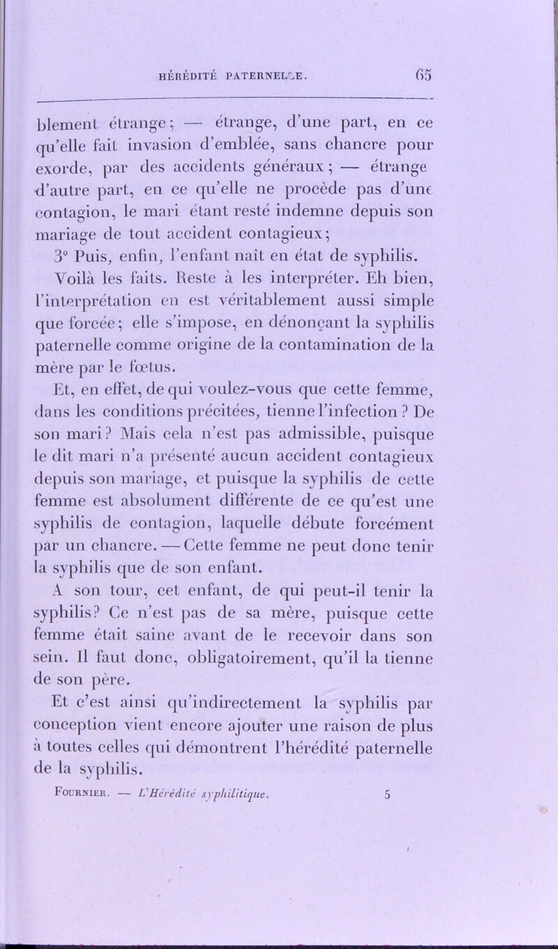 blement etrange; — etrange, d’une part, en ce qu’elle fait invasion d’emblee, sans chancre pour exorde, par des accidents generaux; — etrange d’autre part, en ce qu’elle ne procede pas d’une contagion, le mari elant reste indemne depuis son mariage de tout accident contagieux; 3° Puis, enfin, Penfant nait en elat de syphilis. Voila les fails. Reste a les interpreter. Eli bien, 1’interpretation en est veri tablemen t aussi simple que forcee; elle s’impose, en denoncant la syphilis paternelle comme origine de la contamination de la mere par le foetus. Et, en effet, de qui voulez-vous que cette femme, dans les conditions precitees, tienne l’infection ? Dc son mari ? Mais cela n’est pas admissible, puisque le dit mari n’a presente aucun accident contagieux depuis son mariage, et puisque la syphilis de cette femme est absolument differente de ce qu’est une syphilis de contagion, laquelle debute forcement par un chancre. — Cette femme ne peut done tenir la syphilis que de son enfant. A son tour, cet enfant, de qui peut-il tenir la syphilis? Ce n’est pas de sa mere, puisque cette femme elait saine avant de le recevoir dans son sein. 11 faul done, obligatoirement, qu’il la tienne de son pere. Et e’est ainsi qu’indirectement la syphilis par conception vient encore ajouter une raison de plus a toutes celles qui demontrent l’heredite paternelle de la syphilis. Fournier. — L'HcreAiic syphilitique. 5