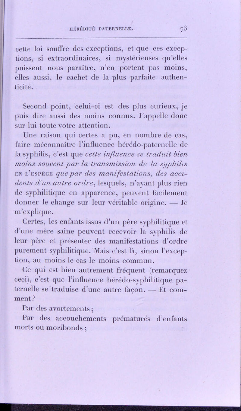 cette loi souffre des exceptions, et que ces excep- tions, si extraordinaires, si mysterieuses qu’elles puissent nous paraitre, n’en portent pas moins, elles anssi, le cachet de la plus parfaite authen- ticite. Second point, celui-ci est des plus curieux, je puis dire aussi des moins connus. J’appelle done sur lui toutevotre attention. Une raison qui certes a pu, en nombre de cas, faire meconnaitre l’influence heredo-paternelle de la syphilis, e’est que cette influence se trciduit bien moins so uvent par la transmission de la syphilis en l’espece que par des manifestations, des acci- dents d un autre ordre, lesquels, n’ayant plus rien de syphilitique en apparence, peuvent facilement donner le change sur leur veritable origine. — Je m’explique. Certes, les enfants issus d’un pere syphilitique el d’une mere saine peuvent recevoir la syphilis de leur pere et presenter des manifestations d’ordre purement syphilitique. Mais e’est la, sinon I’excep- tion, au moins le cas le moins commun. Ce qui est bien autrement frequent (remarquez ceci), e’est que l’influence heredo-syphilitique pa- ternelle se traduise d’une autre facon. — Et com- ment ? Par des avortemenls; Par des accouchements prematures d’enfants morts ou moribonds ;