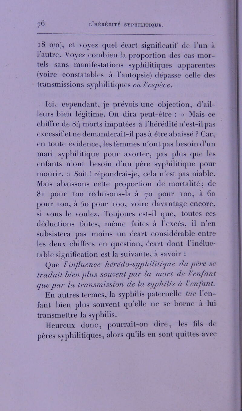 18 0/0), et voyez quel ecart signilicatif de 1’un a 1 autre. Voyez combien la proportion des cas mor- tels sans manifestations syphilitiques apparentes (voire conslatables a l’autopsie) depasse celle des transmissions syphilitiques en I’espece. lei, cependant, je prevois une objection, d’ail- leurs bien legitime. On dira peut-etre : « Mais ce chilfre de 84 morts imputees a l’heredile n’est-ilpas excessif et ne demanderait-il pas a etre abaisse ? Car, en toute evidence, les femmes n’ontpas besoin d’un mari syphilitique pour avorter, pas plus que les enfants 11’ont besoin d’un pere syphilitique pour mourir. » Soit! repondrai-je, cela n’est pas niable. Mais abaissons cette proportion de mortalite; de 81 pour 100 reduisons-la a 70 pour 100, a 60 pour 100, a 5o pour 100, voire davantage encore, si vous le voulez. Toujours est-il que, toutes ces deductions faites, meme faites a l’exces, il n’en subsistera pas moins un ecart considerable entre les deux chiflres en question, ecart dont rineluc- table signification est la suivante, a savoir : Que 1’influence heredo-syphilitique da pere se traduit bien plus souvent par la mort de Venfant cpiepar la transmission de la syphilis a l'enfant. En autres termes, la syphilis paternelle tue l’en- fant bien plus souvent qu elle ne se borne a lui transmettre la syphilis. Heureux done, pourrait-on dire, les Ills de peres syphilitiques, alors qu ils en sont quiltes avec