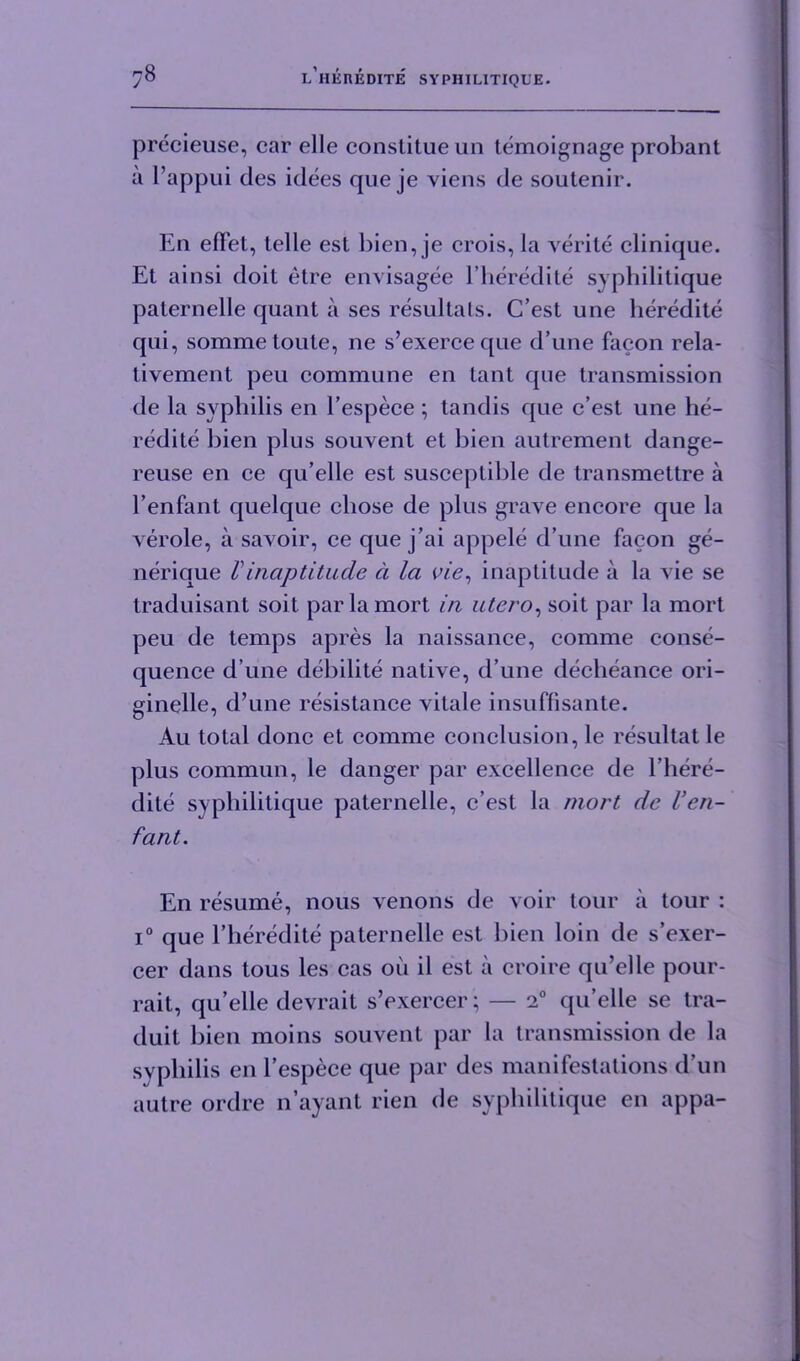 precieuse, car elle conslitue un temoignage probant a l’appui ties idees que je viens tie soutenir. En efFet, telle est bien, je crois, la verite clinique. Et ainsi doit etre envisagee l’heredite syphilitique paternelle quant a ses resultats. C’est une beredite qui, somme loute, ne s’exerceque d’une facon rela- tivement peu commune en tant que transmission tie la syphilis en l’espece ; tandis que c’est une he- redite bien plus souvent et bien autrement dange- reuse en ce qu’elle est susceptible tie transmettre a l’enfant quelque chose de plus grave encore que la verole, a savoir, ce que j’ai appele d’une facon ge- nerique Vinaptitude d la vie, inaptitude a la vie se traduisant soil parlamort in utero, soit par la mort peu de temps apres la naissance, comme conse- quence d une debilite native, d’une decheance ori- ginelle, d’une resistance vitale insuffisante. Au total done et comme conclusion, le resultat le plus commun, le danger par excellence de l’here- dite syphilitique paternelle, c’est la mort de Ven- fant. En resume, nous venous tie voir tour a tour : i° que l’heredite paternelle est bien loin tie s’exer- cer dans tous les cas oil il est ii croire qu’elle pour- rait, qu’elle devrait s’exercer; — 20 qu’elle se tra- duit bien moins souvent par la transmission de la syphilis en l’espece que par des manifestations d’un autre ordre n’ayant rien de syphilitique en appa-