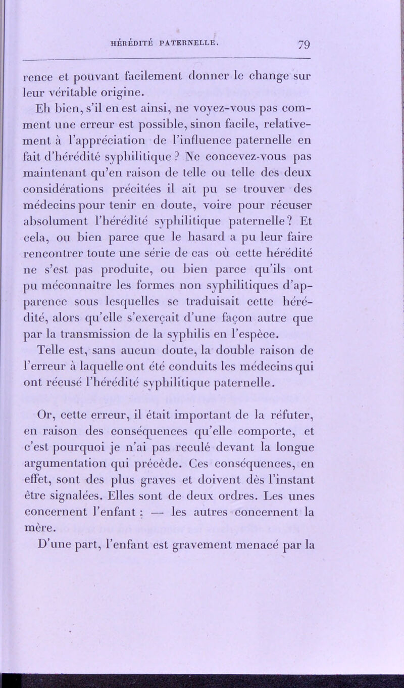 rence et pouvant facilement donner le change sur leur veritable origine. Eli bien, s’il enest ainsi, ne voyez-vous pas com- ment line erreur est possible, sinon facile, relative- ment a l’appreciation de l’influence paternelle en fait d’heredite svphilitique ? Ne concevez-vous pas maintenant qu’en raison de telle ou telle des deux considerations precitees il ait pu se trouver des medecins pour tenir en doute, voire pour recuser absolument l’heredite svphilitique paternelle? Et cela, ou bien parce que le hasard a pu leur faire rencontrer toute une serie de cas ou cette heredite ne s’est pas produite, ou bien parce qu’ils ont pu meconnaitre les formes non syphilitiques d’ap- parence sous lesquelles se traduisait cette here- dite, alors qu’elle s’exercait d une facon autre que par la transmission de la syphilis en l’espece. Telle est, sans aucun doute, la double raison de Terreur a laquelleont etc conduits les medecins qui ont recuse l’heredite syphilitique paternelle. Or, cette erreur, il etait important de la refuter, en raison des consequences qu’elle comporte, et c’est pourquoi je n’ai pas recule devant la longue argumentation qui precede. Ces consequences, en effet, sont des plus graves et doivent des l’instant etre signalees. Elies sont de deux ordres. Les lines concernent 1’enfant : — les autres concernent la mere. D’une part, l’enfant est gravement menace par la