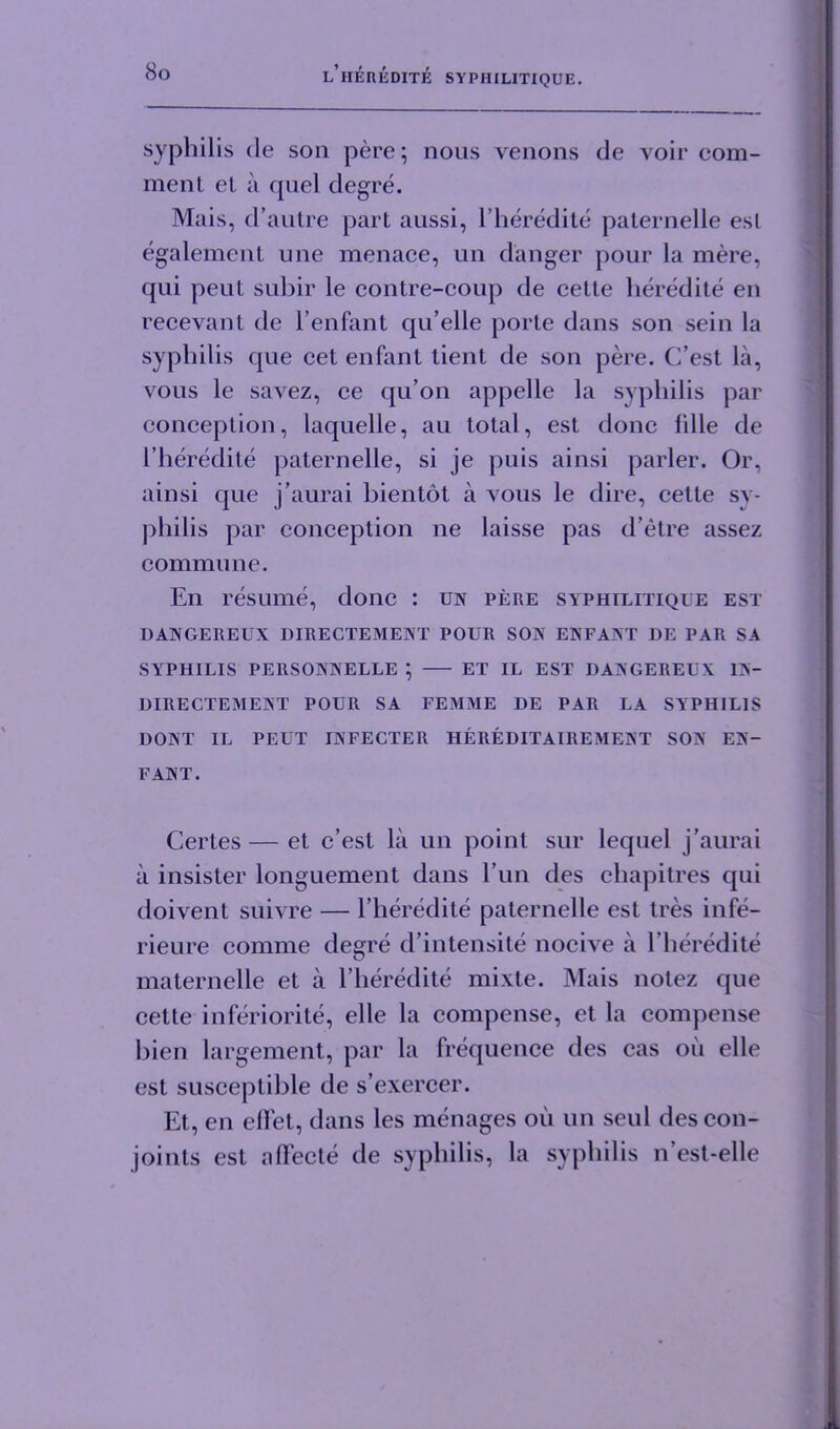 syphilis de son pere; nous venons de voir com- ment et a quel degre. Mais, d’autre part aussi, l’heredite paternelle esl egalement une menace, un danger pour la mere, qui peut suhir le contre-coup de cette heredite en recevant de l’enfant qu’elle porte dans son sein la syphilis que cet enfant tient de son pere. C’est la, vous le savez, ce qu’on appelle la syphilis par conception, laquelle, au total, est done Idle de I’heredite paternelle, si je puis ainsi parler. Or, ainsi que j’aurai bientot a vous le dire, cette sy- philis par conception ne laisse pas d’etre assez commune. En resume, done : un pere syphilitique est DANGEREUX DIRECTEMENT POUR SON ENFANT DE PAR SA SYPHILIS PERSONNELLE ; ET IL EST DANGEREUX IN- DIRECTEMENT POUR SA FEMME DE PAR LA SYPHILIS DONT IL PEUT INFECTER HEREDITAIREMENT SON EN- FANT. Certes — et c’est la un point sur lequel j’aurai a insister longuement dans l’un des chapitres qui doivent suivre — l’heredite paternelle est tres infe- rieure comme degre d’intensite nocive a l’heredite maternelle et a l’heredite mixle. Mais notez que cette inferiorite, elle la compense, et la compense bien largement, par la frequence des cas oil elle est susceptible de s’exercer. Et, en ellet, dans les menages oil un seul des con- joints est aflecte de syphilis, la syphilis n’est-elle