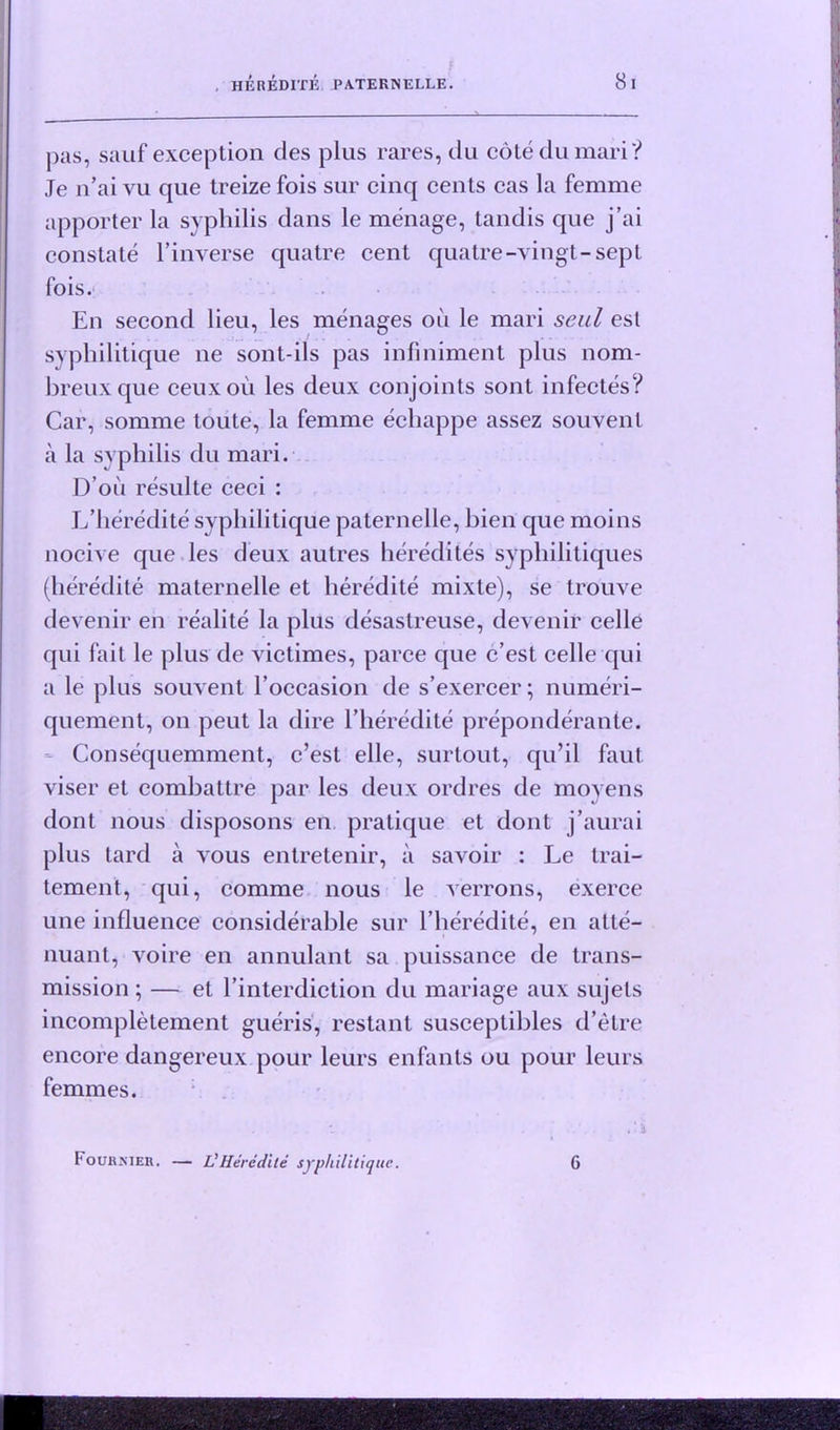 8 I pas, sauf exception des plus rares, du cote du mari? Je n’ai vu que treize fois sur cinq cents cas la femme apporter la syphilis dans le menage, tandis que j’ai constate 1’inverse quatre cent quatre-vingt-sept fois. En second lieu, les menages oil le mari seul esl syphilitique ne sont-ils pas infiniment plus nom- breuxque ceuxou les deux conjoints sont infectes? Car, somme toute, la femme echappe assez souvent a la syphilis du mari. D’oii resulte ceci : L’heredite syphilitique paternelle, bien que moins nocive que les deux autres heredites syphilitiques (heredite maternelle et heredite mixte), se trouve devenir en realite la plus desastreuse, devenir celle qui fait le plus de victimes, parce que c’est celle qui a le plus souvent l’occasion de s’exercer; numeri- quement, on peut la dire 1’heredite preponderante. Consequemment, c’est elle, surtout, qu’il faut viser et eombattre par les deux ordres de movens dont nous disposons en pratique et dont j’aurai plus tard a vous entretenir, a savoir : Le trai- tement, qui, comme nous le verrons, exerce une influence considerable sur l’heredite, en atte- nuant, voire en annulant sa puissance de trans- mission ; — et l’interdiction du manage aux sujets incompletement gueris, restant susceptibles d’etre encore dangereux pour leurs enfants ou pour leurs femmes. Fourkieh. — L'Heredite syphilitique. 6