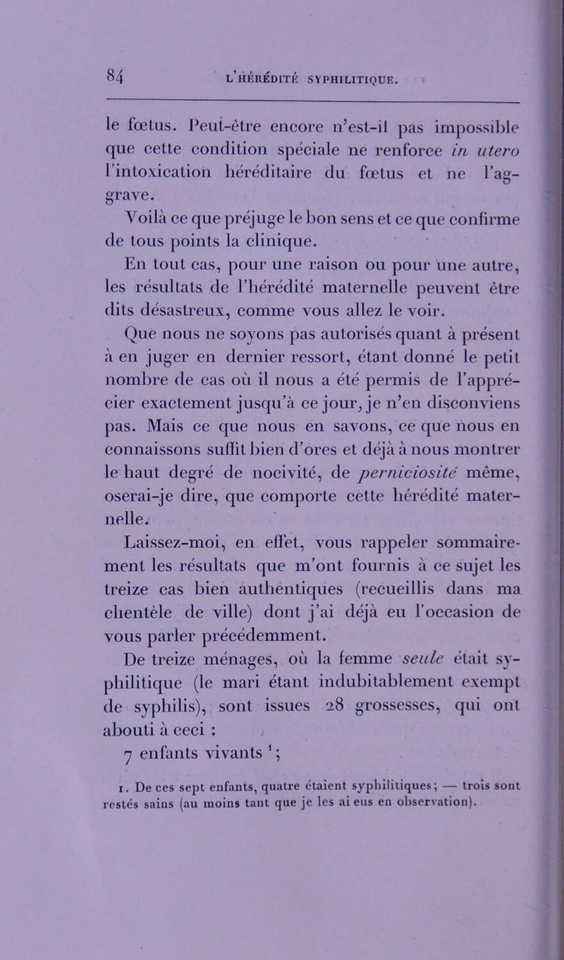 le foelus. Peut-etre encore n’est-il pas impossible que cette condition speciale ne renforce in utero l’intoxication hereditaire du foetus et ne 1’ag- O grave. Yoila ce que prejuge le bon sens et ce que confirme de tous points la clinique. En tout cas, pour une raison ou pour une autre, les resultats de l’heredite maternelle peuvent etre dits desastreux, comme vous allez le voir. Que nous ne soyons pas autorises quant a present a en juger en dernier ressort, etant donne le petit nombre de cas oil il nous a ete permis de l’appre- cier exactement jusqu’a ce jour, je n’en disconviens pas. Mais ce que nous en savons, ce que nous en connaissons suflit bien d’ores et deja a nous montrer le haut degre de nocivite, de perniciosite meme, oserai-je dire, que comporte cette heredite mater- nelle. Laissez-moi, en effet, vous rappeler sommaire- ment les resultats que m’ont fournis a ce sujet les treize cas bien authentiques (recueillis dans ma clientele de ville) dont j’ai deja eu 1’occasion de vous parler precedemment. De treize menages, oil la femme scale etait sy- philitique (le mari etant indubitablement exempt de syphilis), sont issues 28 grossesses, qui ont abouti a ceci : 'j enfants vivants 1; 1. De ces sept enfants, quatre etaient syphilitiques; — trois sont rcstes sains (au moins tant que je les ai eus en observation).