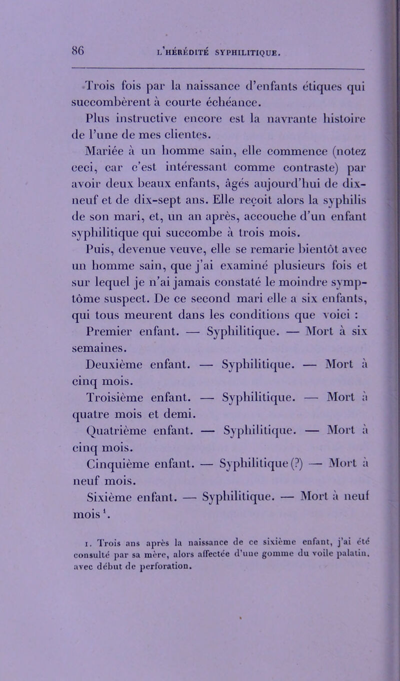 Trois fois par la naissance d’enfants etiques qui succomberent a courte echeance. Plus instructive encore est la navrante histoire de Pune de mes clientes. Mariee a un liomme sain, elle commence (notez ceci, car c’est interessant comme contraste) par avoir deux beaux enfants, ages aujourd’hui de dix- neuf et de dix-sept ans. Elle recoit alors la syphilis de son mari, et, un an apres, accouche d’un enfant syphilitique qui succombe a trois mois. Puis, devenue veuve, elle se remarie bientot avec un homme sain, que j’ai examine plusieurs fois et sur lequel je n’ai jamais constate le moindre symp- tome suspect. De ce second mari elle a six enfants, qui tous meurent dans les conditions que voici : Premier enfant. — Syphilitique. — Mort a six semaines. Deuxieme enfant. — Syphilitique. — Mort a cinq mois. Troisieme enfant. — Syphilitique. — Mort a quatre mois et demi. Quatrieme enfant. — Syphilitique. — Mort a cinq mois. Cinquieme enfant. — Syphilitique (?) — Mort a neuf mois. Sixieme enfant. — Syphilitique. — Mort a neuf moisl. i. Trois ans apres la naissance de ce sixieme enfant, j’ai ete consulte par sa mere, alors aflectee d’une gomme du voile palatin. avec debut de perforation.