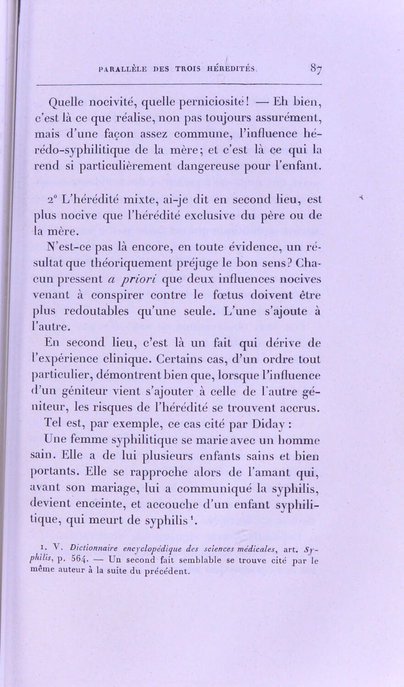 Quelle nocivite, quelle perniciosite! — Eh bien, c’est la ce que realise, non pas toujours assurement, raais d’une facon assez commune, ^influence he- redo-syphilitique de la mere; et c’est la ce qui la rend si particulierement dangereuse pour l’enfant. 20 L’heredite mixte, ai-je dit en second lieu, est plus nocive que l’heredite exclusive du pere ou de la mere. N’est-ce pas la encore, en toute evidence, un re- sultatque theoriquement prejuge le bon sens? Cha- cun pressent a priori que deux influences nocives venant a conspirer contre le foetus doivent etre plus redoutables qu’une seule. L’une s’ajoute a l’autre. E11 second lieu, c’est la un fait qui derive de I’experience clinique. Certains cas, d’un ordre tout particular, demontrent bien que, lorsque l’influence d un geniteur vient s’ajouter a celle de l'autre ge- niteur, les risques de l’heredite se trouvent accrus. Tel est, par exemple, ce cas cite par Diday : Une femme syphilitique se marie avec un liomme sain. Elle a de lui plusieurs enfants sains et bien portants. Elle se rapproclie alors de l’amant qui, avant son mariage, lui a communique la syphilis, devient enceinte, et accouche d’un enfant syphili- tique, qui meurt de syphilis1. 1. V. Dictiomiaire encyclopddique des sciences medicates, art. Sy- philis, p. 564. — Un second fait semblable se trouve cite par le raeme auteur a la suite du precedent.