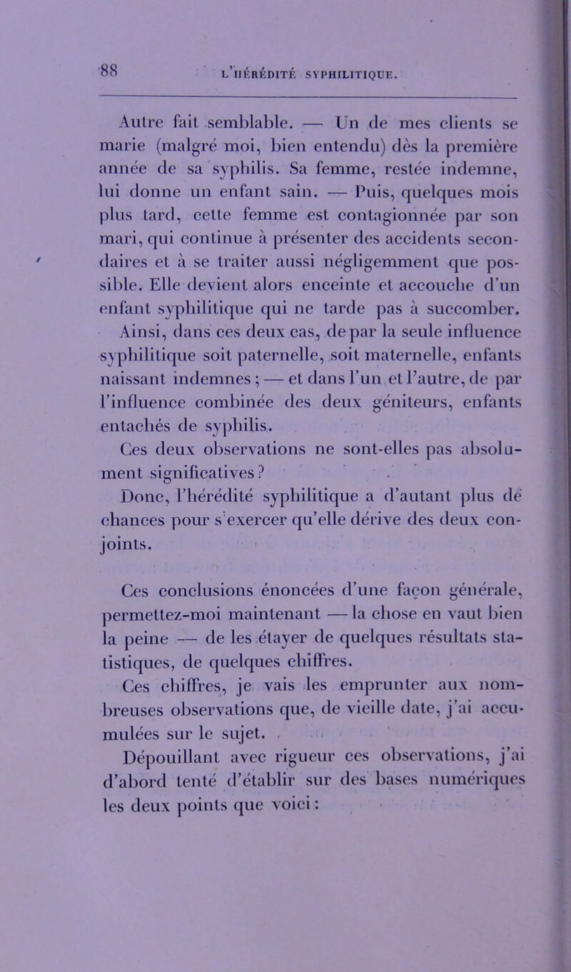 Autre fait semblable. — Un de mes clients se marie (malgre moi, bien entendu) des la premiere annee de sa syphilis. Sa femme, restee indemne, lui donne un enfant sain. — Puis, quelques mois plus tard, cette femme est contagionnee par son mari, qui continue a presenter des accidents secon- daires et a se traiter aussi negligemment que pos- sible. Elle devient alors enceinte et accouche d’un enfant syphilitique qui ne tarde pas a succomber. Ainsi, dans ces deux cas, depar la seule influence syphilitique soit paternelle, soit maternelle, enfants naissant indemnes; — et dans Fun et l’autre, de par l’influence combinee des deux geniteurs, enfants entaclies de syphilis. Ces deux observations ne sont-elles pas absolu- ment significatives ? Done, Fheredite syphilitique a d’autant plus de chances pour sexercer qu’elle derive des deux con- joints. Ces conclusions enoncees d’une faeon generale, permettez-moi maintenant — la chose en vaut bien la peine — de les etayer de quelques resultats sta- tistiques, de quelques chifFres. Ces chifFres, je vais les emprunter aux nom- breuses observations que, de vieille date, j’ai accu- mulees sur le sujet. Depouillant avec rigueur ces observations, j’ai d’abord tente d’etablir sur des bases numeriques les deux points que voici: