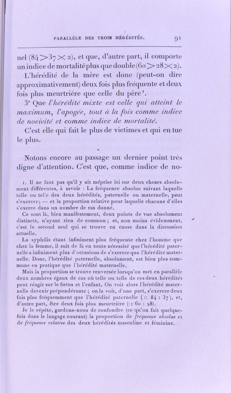 nel (84 X 2), et que, cl’autre part, il comporte un indice de mortalite plus que double (60 >>28X2). L’heredite de la mere est done (peut-011 dire approximativement) deux fois plus frequente et deux fois plus meurtriere que celle du pere1. 3° Que Vheredite mixte est celle qui citteint le maximum, Vapogee, tout a la fois comme inclice de nocivite et comme indice de mortalite. C’est elle qui fait le plus de victimes et qui en tue le plus. % Nolons encore au passage un dernier point Ires digne d’attention. C’est que, comme indice de no- i. II ne faut pas qu’il y ait meprise ici sur deux choses absolu- ment differentes, a savoir : La frequence absolue suivant laquelle telle ou telle des deux heredites, paternelle ou maternelle, peut s’exercer; — et la proportion relative pour laquelle chacune d’elles s’exerce dans un nombre de cas donne. Ce sont la, bien manifestement, deux points de vue absolument distiucts, n’ayant rien de comruun ; et, non moins evidemment, c’est le second seul qui se trouve en cause dans la discussion actuelle. La syphilis etant infiniment plus frequente chez l’homme que cbez la femme, il suit de la en toute necessite que l’heredite pater- nelle a infiniment plus d’occasious de s’exercer que l’heredite mater- nelle. Done, l’heredite paternelle, absolument, est bien plus com- mune eu pratique que l’beredite maternelle. Mais la proportion se trouve renversee lorsqu’on met en parallele deux nombres egaux de cas oil telle ou telle de cesdeux heredites peut reagir sur le foetus et l’enfant. On voit alors l’heredite mater- nelle devenir preponderante ; on la voit, d’une part, s’exercer deux fois plus frequemment que l’heredite paternelle (:: 84 '• 37), et, d’autre part, etre deux fois plus meurtriere (:: 60 : 28). Je le repete, gardons-nous de confondre (ce qu’on fait quelque- fois dans le langage courant) la proportion de frequence absolue et de frequence relative des deux heredites masculine et feminine.