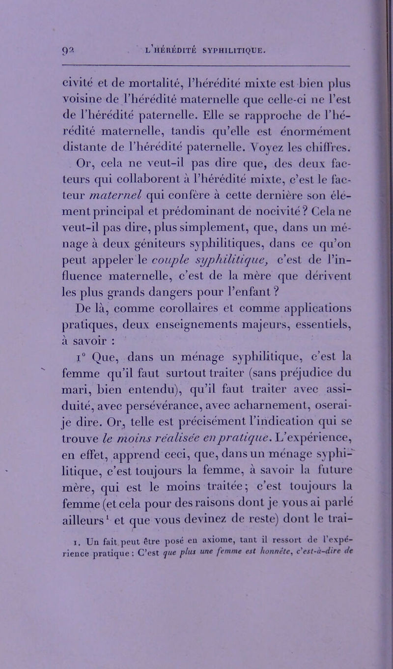 civite el de mortalite, l’heredite mixte esl bien plus voisine de l’heredite maternelle que celle-ci ne Test de l’lieredite paternelle. Elle se rapproche de 1’lie— redite maternelle, tandis qu’elle est enormement distante de l’heredite paternelle. Yovez les chifTres. Or, cela ne veut-il pas dire que, des deux fac- teurs qui collaborent a l’heredite mixte, c’est le fae- teur maternel qui confere a cette derniere son ele- ment principal et predominant de nocivite? Cela ne veut-il pas dire, plus simplement, que, dans un me- nage a deux geniteurs syphililiques, dans ce qu’on peut appeler le couple syphilitique, c’est de l’in- fluence maternelle, c’est de la mere que dement les plus grands dangers pour l’enfant ? De la, comme corollaires et comme applications pratiques, deux enseignements majeurs, essentiels, a savoir : i° Que, dans un menage syphilitique, c’est la femme qu’il faut surtout trailer (sans prejudice du mari, bien entendu), qu’il faut traiter avec assi- duite, avec perseverance, avec acharnement, oserai- je dire. Or, telle est precisement l’iridication qui se trouve le moins rcalisec enpratique. L’experience, en effet, apprend ceci, que, dansun menage syphi- litique, c’est toujours la femme, a savoir la future mere, qui est le moins traitee; c’est toujours la femme (et cela pour des raisons dont je vous ai parle ailleurs1 et que vous devinez de reste) dont le trai- . i i. Un fait peut etre pose en axiome, tant il ressort de l’expe- rience pratique : C’est que plus une femme est honnete, c'cst-a-dire de