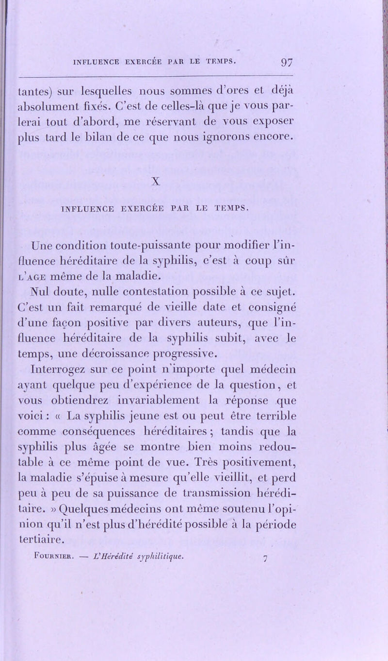 Unites) sur lesquelles nous sommes (Tores et deja absolument fixes. C’est cle celles-la que je vous par- lerai tout d’abord, me reservant de vous exposer plus lard le bilan de ce que nous ignorons encore. X INFLUENCE EXERCEE PAR LE TEMPS. Une condition toute-puissante pour modifier I’in- fluence hereditaire de la syphilis, c’est a coup sur l’age meme de la maladie. Nul doute, nulle contestation possible a ce sujet. C’est un fait remarque de vieille date et consigne d’une facon positive par divers auteurs, que l’in- fluence hereditaire de la syphilis subit, avec le temps, une decroissance progressive. Interrogez sur ce point n’importe quel medecin ayant quelque peu d’experience de la question, et vous obtiendrez invariablement la reponse que voici: « La syphilis jeune est ou peut etre terrible comme consequences hereditaires; tandis que la syphilis plus agee se montre bien moins redou- table a ce meme point de vue. Tres positivement, la maladie s’epuise a mesure qu’elle vieillit, et perd peu a peu de sa puissance de transmission heredi- taire. » Quelques medecins ont meme soutenu l’opi- nion qu’il n’est plus d’heredite possible a la periode tertiaire. Foukniek. — L'Heredite syphilitique. n