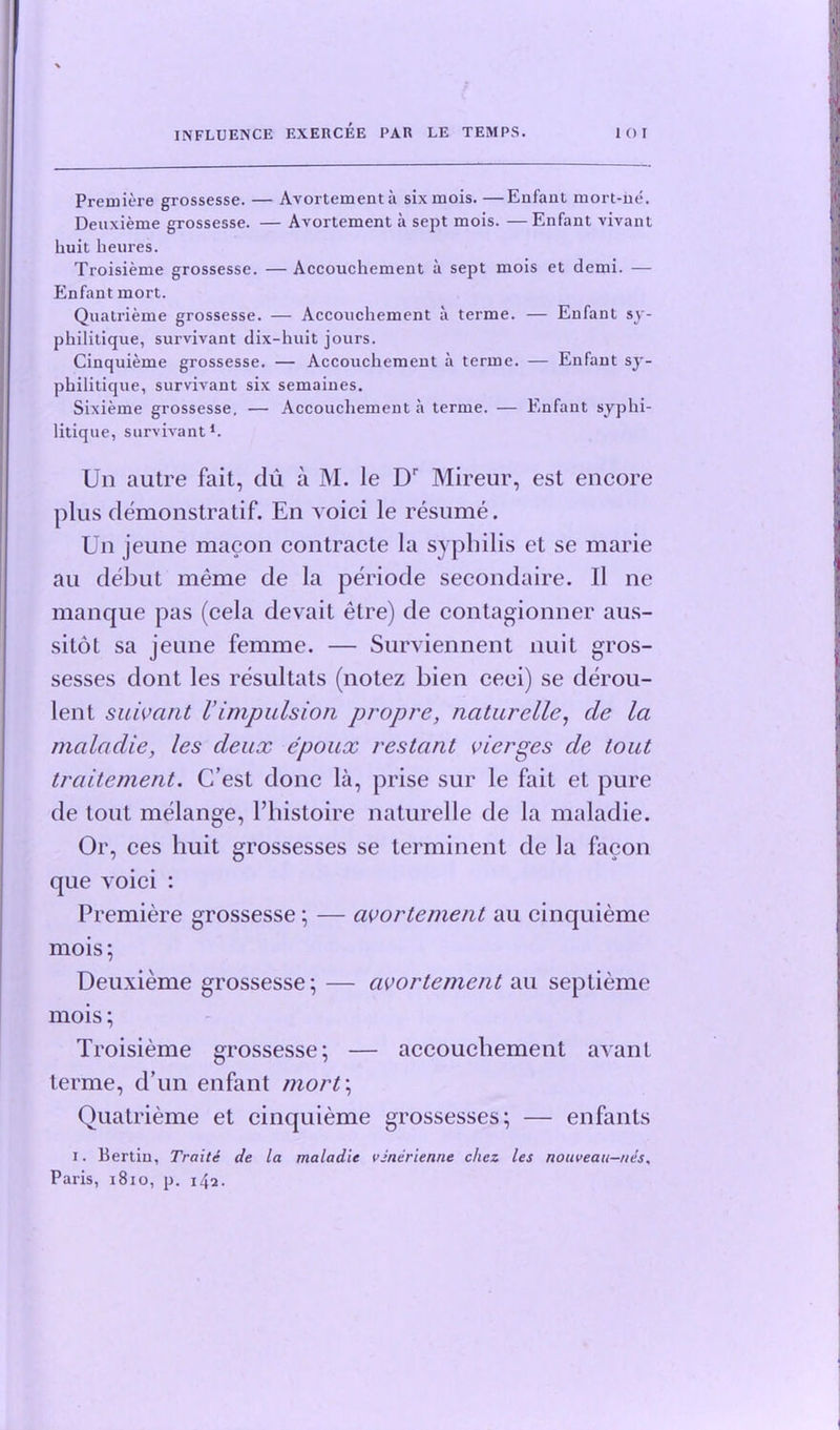 Premiere grossesse. — Avortementa six mois. —Enfant mort-he. Deuxieme grossesse. — Avortement a sept mois. — Enfant vivant liuit heures. Troisieme grossesse. — Accouchement a sept mois et demi. — Enfant mort. Quatrieme grossesse. — Accouchement a terme. — Enfant sy- philitique, survivant dix-huit jours. Cinquieme grossesse. — Accouchement a terme. — Enfant sy- philitique, survivant six semaines. Sixieme grossesse, — Accouchement a terme. — Enfant syphi- litique, survivant1. Un autre fait, du a M. le Dr Mireur, est encore plus demonstratif. En voici le resume. Un jeune macon contracte la syphilis et se marie au debut meme de la periode secondaire. 11 ne manque pas (cela devait etre) de contagionner aus- sitot sa jeune femme. — Surviennent nuit gros- sesses dont les resultats (notez bien ceei) se derou- lent suivant Vimpulsion propre, naturelle, de la maladie, les deux epoux restant vierges de tout traitement. C’est done la, prise sur le fait et pure de tout melange, l’histoire naturelle de la maladie. Or, ces liuit grossesses se terminent de la facon que voici : Premiere grossesse; — avortement au cinquieme mois; Deuxieme grossesse; — avortement au seplieme mois; Troisieme grossesse; — accouchement avanl terme, d’un enfant mort\ Quatrieme et cinquieme grossesses; — enfants i. Bertiu, Traite de la maladie vinerienne c/icz les nouveau—nes, Paris, 1810, p. 142.