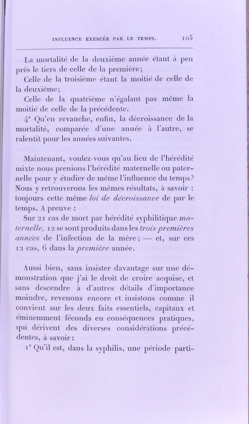 io5 La mortalite de la deuxieme annee etant a pen pres le tiers de celle de la premiere; Celle de la troisieme etant la moitie de celle de la deuxieme; Celle de la quatrieme n’egalant pas meme la moitie de celle de la precedente. 4° Qu’en revanche, enfin, la decroissance de la mortalite, comparee d une annee a 1’autre, se ralentit pour les annees suivantes. Maintenant, voulez-vous qu’au lieu de l’heredite mixte nous prenions Pheredite maternelle ou pater- nelle pour y etudier de meme Pinfluence du temps? Nous y retrouverons les memes resultats, a savoir : toujours cette meme loi de decroissance de par le temps. A preuve : Sur 21 cas de mort par heredite syphilitique mci- ternelle, 12 se sont produits dans les troispremieres cuinees de l’infection de la mere; — et, sur ces 12 cas, 6 dans la premiere annee. Aussi bien, sans insister davantage sur une de- monstration que j’ai le droit de croire acquise, et sans descendre a d’autres details d’importance moindre, revenons encore et insistons comme il convient sur les deux faits essentiels, capitaux et eminemment feconds en consequences pratiques, qui derivent des diverses considerations prece- dentes, a savoir: i° Qu’il est, dans la syphilis, une periode parti-