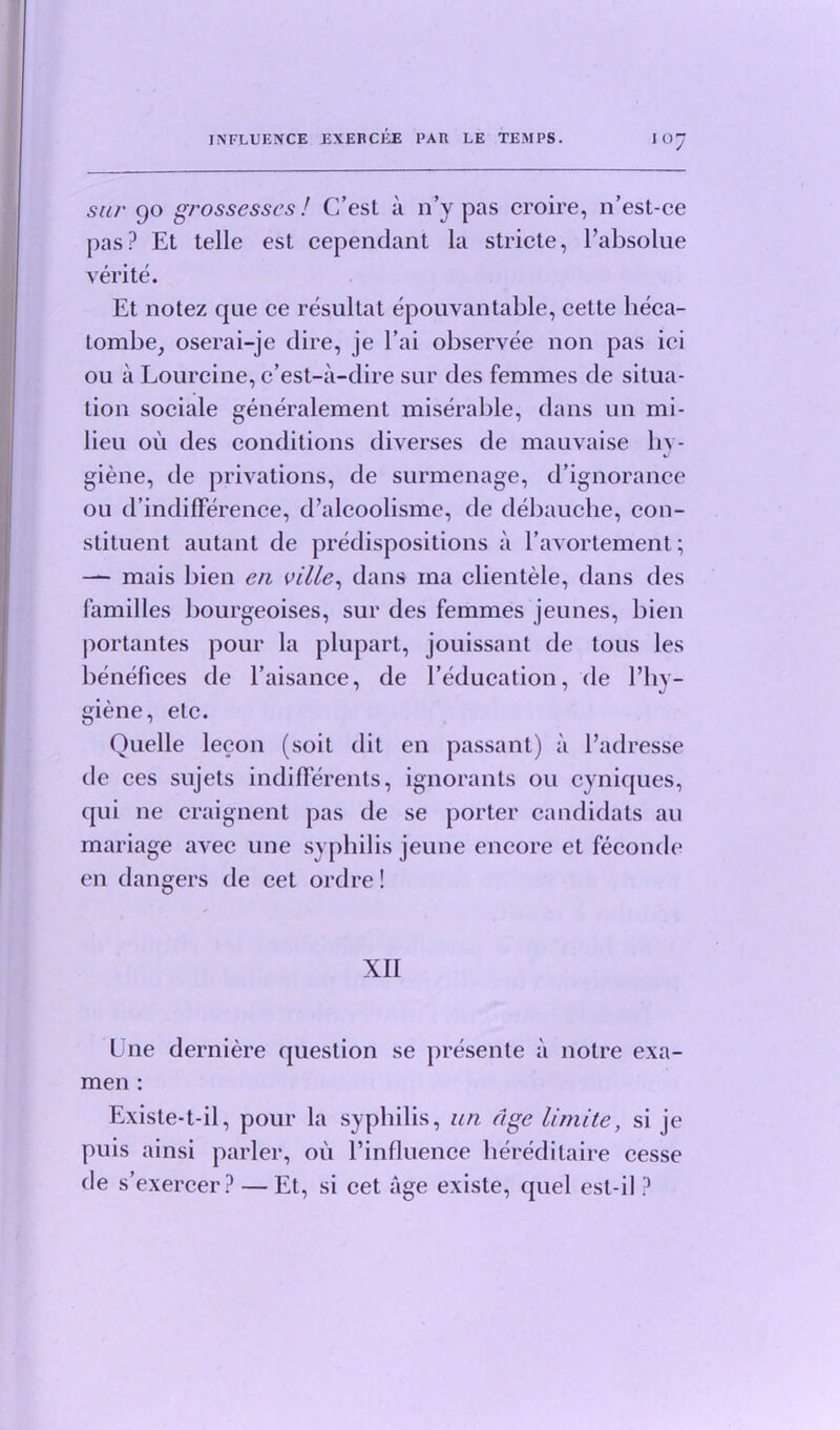 sur 90 grossesses / C’est a 11’y pas croire, n’est-ce pas? Et telle est cependant la stride, l’absolue verite. Et notez qae ce resultat epouvantable, cette heca- tombe, oserai-je dire, je l’ai observee non pas iei ou a Lourcine, c’est-a-dire sur des femmes de situa- tion sociale generalement miserable, dans un mi- lieu ou des conditions diverses de mauvaise hy- giene, de privations, de surmenage, d’ignorance ou d’indifference, d’alcoolisme, de debauche, con- stituent autant de predispositions a l’avortement; — mais bien en ville, dans ma clientele, dans des families bourgeoises, sur des femmes jeunes, bien portantes pour la plupart, jouissant de tous les benefices de l’aisance, de l’education, de l’hy- giene, elc. Quelle lecon (soit dit en passant) a l’adresse de ces sujets indiflerents, ignorants ou cyniques, qui ne craignent pas de se porter candidats au mariage aArec une syphilis jeune encore et feconde en dangers de cet ordre! XII Une derniere question se presente a noire exa- men : Existe-t-il, pour la syphilis, un age limite, si je puis ainsi parler, oil l’influence hereditaire cesse de s’exercer? — Et, si cet age existe, quel est-il ?