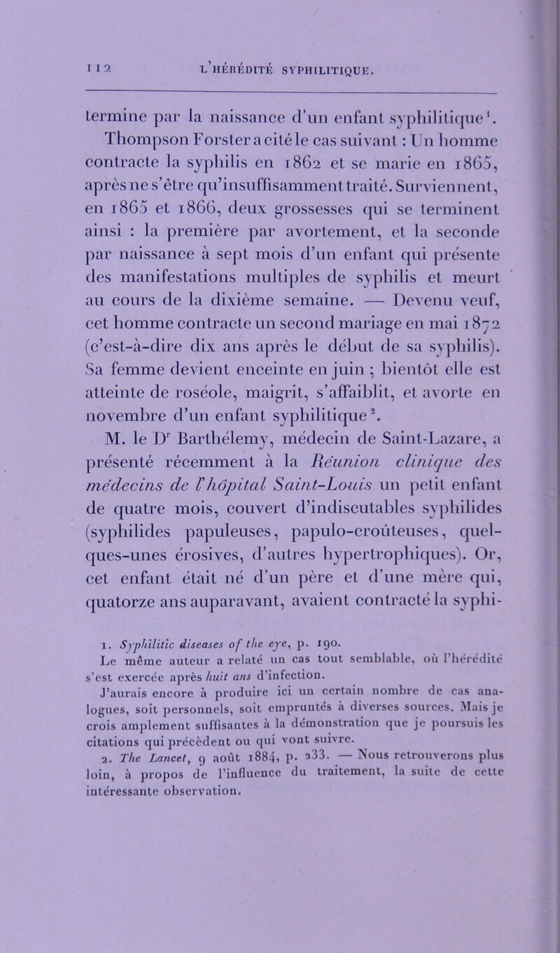 Lermine par la naissance d’un enfant syphilitique*. Thompson Forster a cite le cas suivant: Un liomme contracte la syphilis en 1862 et se marie en i8G5, apres ne s’etre qu’insuffisamment traite. Surviennent, en 1865 et i860, deux grossesses qui se terminent ainsi : la premiere par avortement, et la seconde par naissance a sept mois d’un enfant qui presente des manifestations multiples de syphilis et meurt au cours de la dixieme semaine. — Devenu veuf, cel liomme contracte un second mariage en mai 1872 (c’est-a-dire dix ans apres le debut de sa syphilis). Sa femme devient enceinte en juin ; bientot elle est atteinte de roseole, maigrit, s’alFaiblit, et axorte en novembre d’un enfant syphilitique1 2. M. le Dr Barthelemy, medecin de Saint-Lazare, a presente recemment a la Reunion clinique des medecins de Thdpitcil Saint-Louis un petit enfant de quatre mois, couvert d’indiscutables syphilides (syphilides papuleuses, papulo-crouteuses, quel- ques-unes erosives, d’autres hypertrophiques). Or, cet enfant etait ne d’un pere et d’une mere qui, quatorze ans auparavant, avaient contracte la syphi- 1. Syphilitic diseases of the eye, p. 190. Le mSme auteur a relate un cas tout semblable, oil l’heredite s’est exercee apres hu.it ans d’infeclion. J’aurais encore a produire ici un certain nonibre de cas ana- logues, soit personnels, soit empruntes a diverses sources. Mais je crois amplcment suffisantes a la demonstration que je poursuis les citations qui precedent ou qut vont suivre. 2. The Lancet, 9 aout i884i P- a33- — Nous retrouverons plus loin, a propos de l’influence du traitement, la suite de cettc interessante observation.