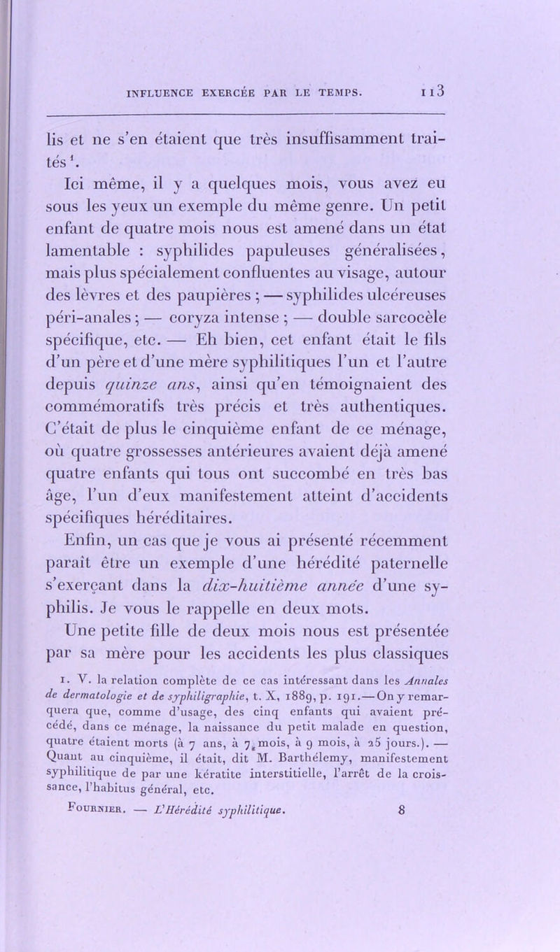 lis et ne s’en etaient que tres insuflisamment trai- tes E Ici meme, il y a quelques mois, vous avez eu sous les yeux un exemple du meme genre. Un petit enfant de quatre mois nous est amene dans un elat lamentable : syphilides papuleuses generalisees, mais plus specialement confluentes au visage, autour des levres et des paupieres ; —syphilides ulcereuses peri-anales; — coryza intense ; — double sarcocele specifique, etc. — Eh bien, cet enfant etait le fils d un pereetd’une mere syphilitiques Fun et 1’autre depuis quinze arts, ainsi qu’en temoignaient des commemoratifs tres precis et tres authenliques. C’etait de plus le cinquieme enfant de ce menage, oil quatre grossesses anterieures avaient dejii amene quatre enfants qui tous ont succombe en tres bas age, l’un d’eux manifestement atteint d’accidents specifiques hereditaires. Enfin, un cas que je vous ai presente recemment parait etre un exemple d une heredite paternelle s’exercant dans la dix-huitieme annee d’une sy- philis. Je vous le rappelle en deux mots. Une petite Idle de deux mois nous est presentee par sa mere pour les accidents les plus classiques i. V. la relation complete de ce cas inte'ressant dans les Annales de dermatologie et de syphiligrap/iie, t. X, i88g,p. igi. — Ony remar- quera que, comme d’usage, des cinq enfants qui avaient pre- cede, dans ce menage, la naissance du petit malade en question, quatre etaient morts (a 7 ans, a 74mois, a g mois, a jours.). — Quant au cinquieme, il etait, dit M. Barthelemy, manifestement syphilitique de par une keratite interstitielle, l’arret de la crois- sance, l’habitus general, etc. FounNiER. — L'Ilereditc syphilitique. 8