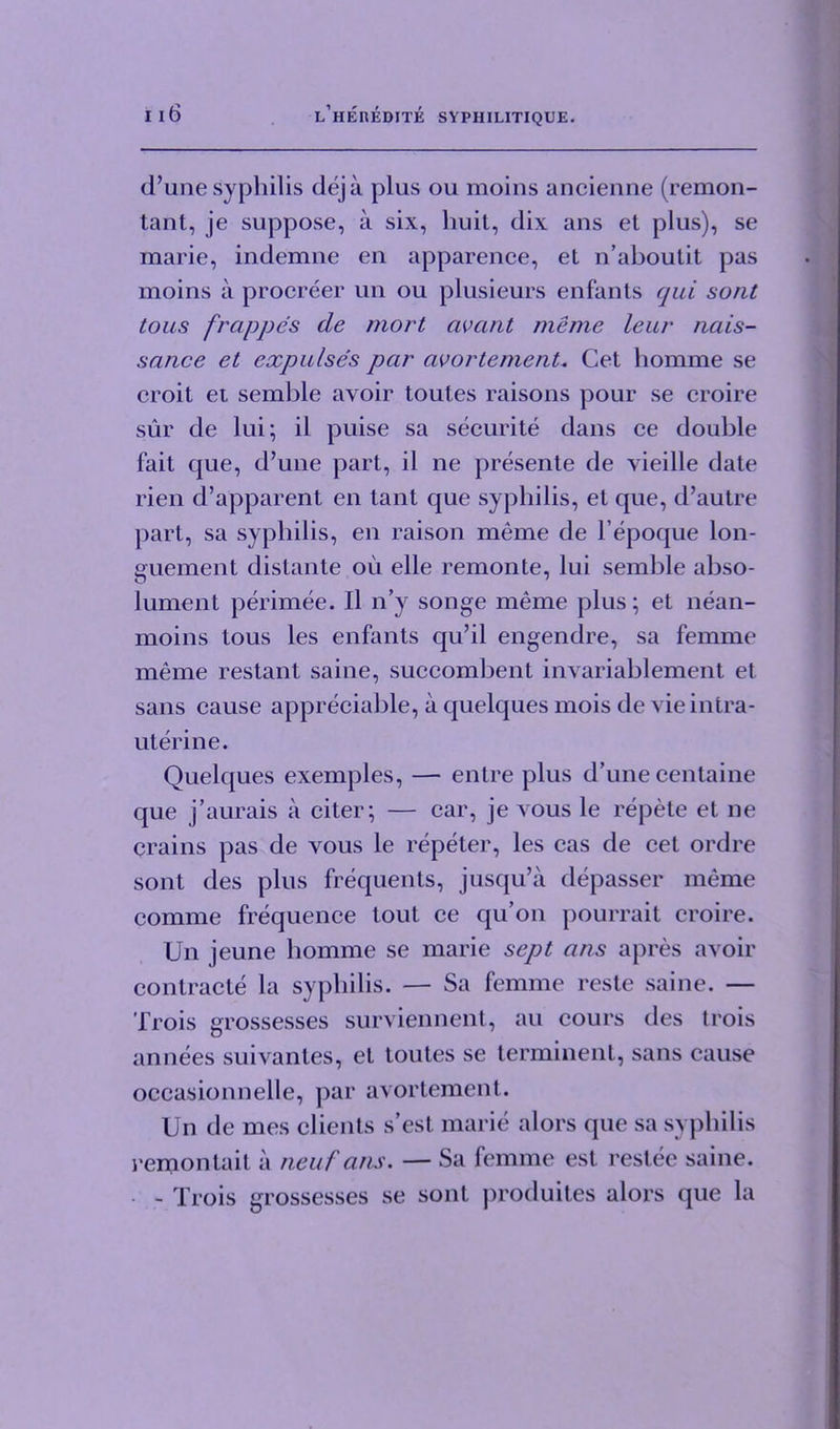 d’une syphilis deja plus ou moins ancienne (remon- tant, je suppose, a six, huit, dix ans et plus), se marie, indemne en apparence, et n’aboutit pas moins a procreer un ou plusieurs enfants qui sont tous frappes de mort avant meme leur nais- sance et expulses par avortemerit, Get homme se croit et semble avoir toutes raisons pour se croire sur de lui; il puise sa securite dans ce double fait que, d’une part, il ne presente de vieille date rien d’apparent en tant que syphilis, et que, d’autre part, sa syphilis, en raison meme de l’epoque lon- guement distante ou elle remonte, lui semble abso- lument perimee. Il n’y songe meme plus; et nean- moins tous les enfants qu’il engendre, sa femme meme restant same, succombent invariablement et sans cause appreciable, a quelques mois de vie intra- uterine. Quelques exemples, — entre plus d’une centaine que j’aurais a citer; — car, je vous le repete et ne crains pas de vous le repeter, les cas de cet ordre sont des plus frequents, jusqu’a depasser meme comme frequence tout ce qu’on pourrait croire. Un jeune homme se marie sept ans apres avoir contracte la syphilis. — Sa femme reste saine. — Trois grossesses surviennent, au cours des trois annees suivantes, et toutes se terminent, sans cause occasionnelle, par avortement. Un de mes clients s’est marie alors que sa syphilis remonlail a neuf ans. — Sa femme est restee saine. - Trois grossesses se sont produites alors que la