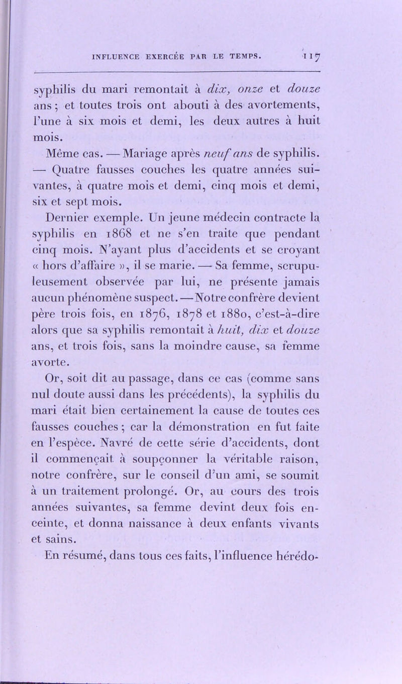 syphilis du mari remontait a dice, onze et douze ans ; et toutes trois ont abouti a des avortements, I’une a six mois et demi, les deux autres a huit mois. Meme cas. — Mariage apres neuf ans de syphilis. — Quatre fausses couches les quatre annees sui- vantes, a quatre mois et demi, cinq mois et demi, six et sept mois. Dernier exemple. Un jeune medecin contracte la syphilis en 1868 et ne s’en traite que pendant cinq mois. N’ayant plus d’accidents et se croyant a hors d’affaire », il se marie. — Sa femme, scrupu- leusement observee par lui, ne presente jamais aucun pbenomene suspect. —Notre confrere devient pere trois fois, en 1876, 1878 et 1880, e’est-a-dire alors que sa syphilis remontait a huit, dix et douze ans, et trois fois, sans la moindre cause, sa femme avorte. Or, soil dit au passage, dans ce cas fcomme sans nul doute aussi dans les precedents), la syphilis du mari etait bien certainement la cause de toutes ces fausses couches ; car la demonstration en fut faite en l’espece. Navre de cette serie d’accidents, dont il commencait. a soupconner la veritable raison, notre confrere, sur le conseil d'un ami, se soumit a un traitement prolonge. Or, au cours des trois annees suivantes, sa femme devint deux fois en- ceinte, et donna naissance a deux enfants vivants et sains. En resume, dans tous ces faits, l’influence heredo-