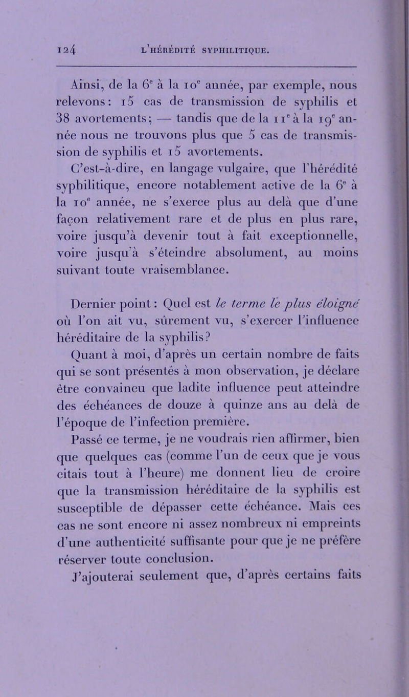 Ainsi, tie la 6C a la ioe annee, par exemple, nous relevons: i5 cas cle transmission de syphilis et 38 avortements; — tandis que de la i iea la iqe an- nee nous ne trouvons plus que 5 cas de transmis- sion de syphilis et i5 avortements. C’est-a-dire, en langage vulgaire, que l’heredite syphilitique, encore notablement active de la 6e a la ioe annee, ne s’exerce plus au dela que d’une facon relativement rare et de plus en plus rare, voire jusqu’a devenir tout a fait exceptionnelle, voire jusqu a s’eteindre absolument, au moins suivant toute vraisemblance. Dernier point: Quel est le terme le plus eloigne oil Ton ait vu, surement vu, s’exercer 1’influence hereditaire de la syphilis ? Quant a moi, d’apres un certain nombre de faits qui se sont presentes a mon observation, je declare etre convaincu que ladite influence peut atteindre des echeances de douze a quinze ans au dela de l’epoque de rinfection premiere. Passe ce terme, je ne voudrais rien aflirmer, bien que quelques cas (comme Pun de ceux que je vous citais tout a 1’heure) me donnent lieu de croire (jue la transmission hereditaire de la syphilis est susceptible de depasser cette echeance. Mais ces cas ne sont encore ni assez nombreux ni empreints d’une authenticite suflisante pour que je ne prefere reserver toute conclusion. J’ajouterai seulement que, d’apres certains faits