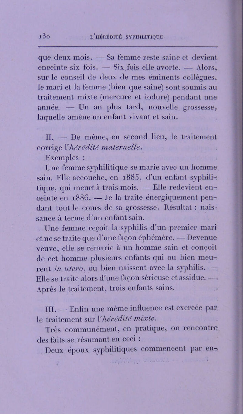 que deux mois. — Sa femme reste saine et devient enceinte six fois. — Six fois elle avorte. — Alors, sur le conseil de deux de mes eminents collegues, le mari et la femme (bien que saine) sont soumis au traitement mixte (mercure et iodure) pendant une annee. — Un an plus tard, nouvelle grossesse, laquelle amene un enfant vivant et sain. II. — De meme, en second lieu, le traitement corrige X heredite maternelle. Exemples : Une femme syphilitique se marie avec un homme sain. Elle accouche, en i885, d’un enfant syphili- tique, qui meurta trois mois. — Elle redevient en- ceinte en 1886. — Je la traite energiquement pen- dant tout le cours de sa grossesse. Resultat : nais- sance a terme d’un enfant sain. Une femme recoit la syphilis d’un premier mari et ne se traite que d’une facon ephemere. — Devenue veuve, elle se remarie a un homme sain et concoit de cet homme plusieurs enfants qui 011 bien meu- rent in utero, ou bien naissent avec la syphilis. — Elle se traite alors d’une facon serieuse et assidue. — Apres le traitement, trois enfants sains. HI. — Enfin une meme influence est exercee par le traitement sur Xlieredite mixte. Tres communement, en pratique, on rencontre des faits se resumanten ceci : Deux epoux syphilitiques commencent par en-.