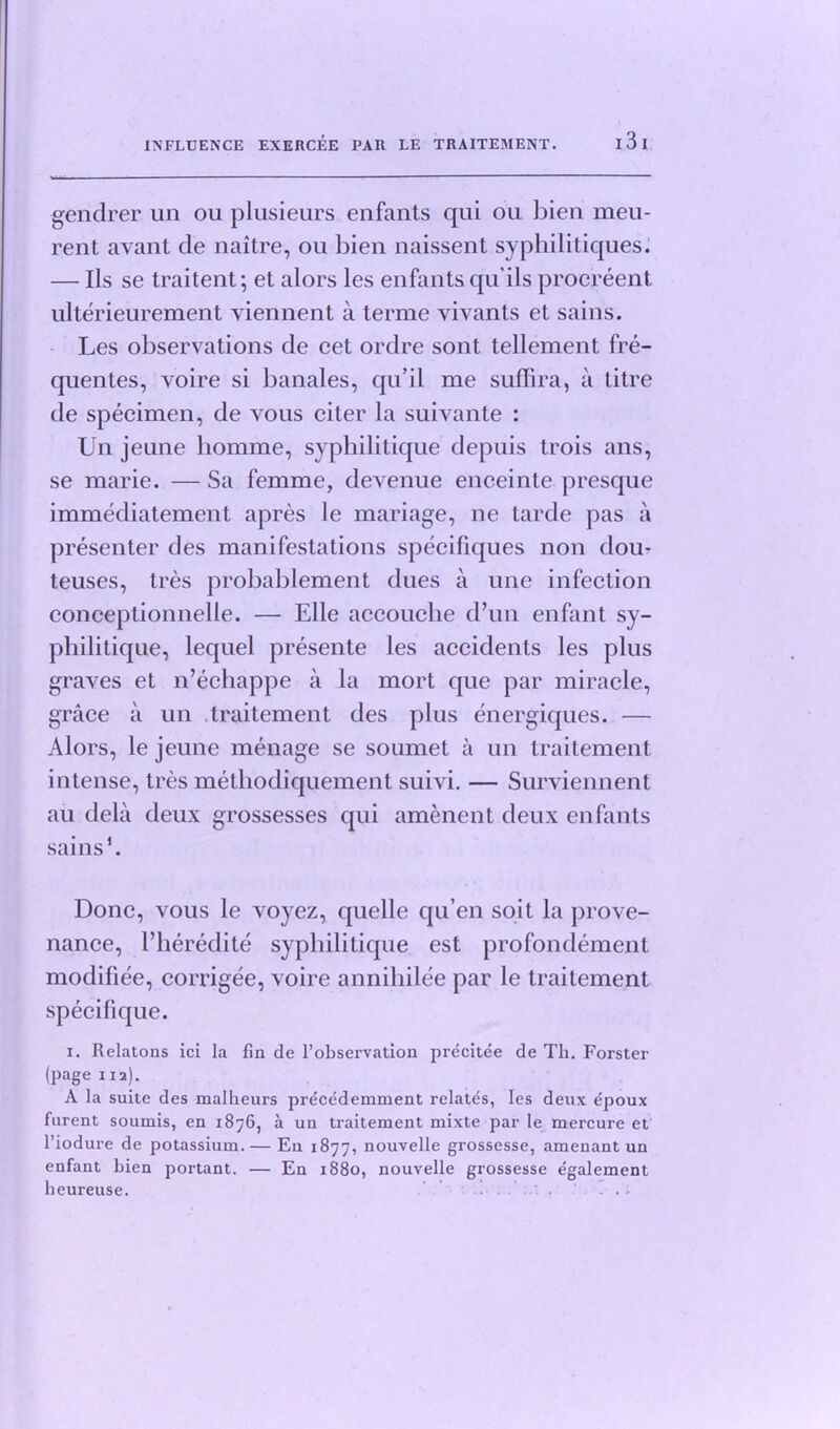 gendrer un ou plusieurs enfants qui ou bien meu- rent avant de naitre, ou bien naissent syphilitiques. — Ils se traitent; et alors les enfants qu'ils procreent ulterieurement viennent a terme vivants et sains. Les observations de cet ordre sont tellement fre- quentes, voire si banales, qu’il me suffira, a litre de specimen, de vous citer la suivante : Un jeune homme, syphilitique depuis trois ans, se marie. — Sa femme, devenue enceinte presque immediatement apres le mariage, ne tarde pas a presenter des manifestations specifiques non dou- teuses, tres probablement dues a une infection conceptionnelle. — Elle accouche d’un enfant sy- philitique, lequel presente les accidents les plus graves et n’echappe a la mort que par miracle, grace a un traitement des plus energiques. — Alors, le jeune menage se soumet a un traitement intense, tres methodiquement suivi. — Surviennent au dela deux grossesses qui amenent deux enfants sains5. Done, vous le voyez, quelle qu’en soit la prove- nance, l’heredite syphilitique est profondement modifiee, corn gee, voire annihilee par le traitement specifique. i. Relatons ici la fin de 1’observation precitee de Th. Forster (page 112). A la suite des malheurs precedemment relatds, les deux epoux fnrent soumis, en 1876, a un traitement mixte par le mercure et l’iodure de potassium.— En 1877, nouvelle grossesse, amenant un enfant bien portant. — En 1880, nouvelle grossesse egalement heureuse. - .-