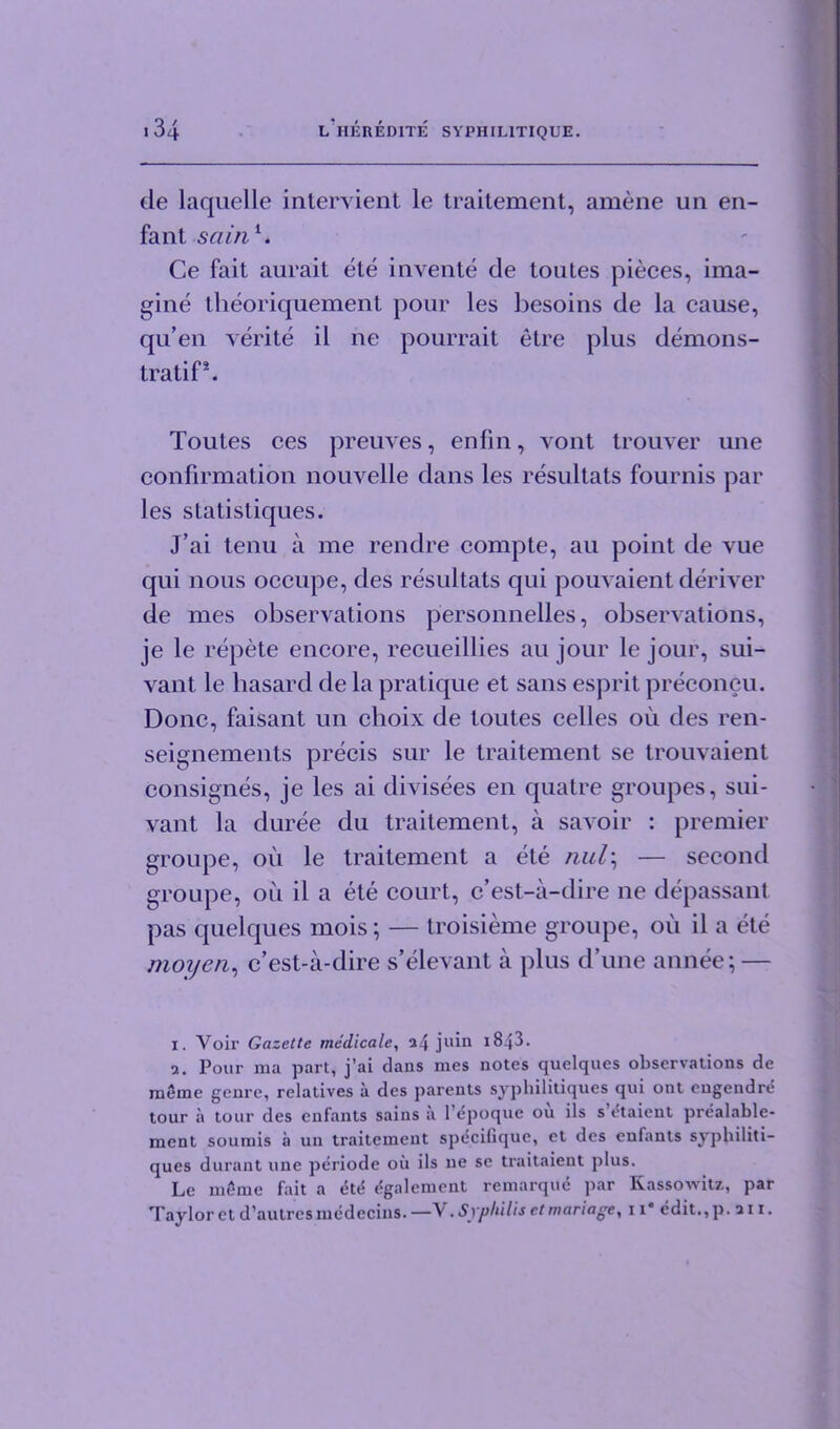 de laquelle intervient le traitement, amene un en- fant sainl. Ce fait aurait ete invente de toutes pieces, ima- gine theoriquement pour les besoins de la cause, qu’en verite il ne pourrait etre plus demons- tratif*. Toutes ces preuves, enfin, vont trouver une confirmation nouvelle dans les resultats fournis par les statistiques. J’ai tenu a me rendre compte, au point de vue qui nous occupe, des resultats qui pouvaient deriver de mes observations personnelles, observations, je le repete encore, recueillies au jour le jour, sui- vant le basard de la pratique et sans esprit preconcu. Done, faisant un choix de toutes celles oil des ren- seignements precis sur le traitement se trouvaient consignes, je les ai divisees en quatre groupes, sui- vant la duree du traitement, a savoir : premier groupe, oil le traitement a ete nul\ — second groupe, ou il a ete court, e’est-a-dire ne depassant pas quelques mois; — troisieme groupe, oil il a ete moijen, e’est-a-dire s’elevant a plus d’une annee; — 1. Voir Gazette medicate, a4 juin 1843. a. Pour ma part, j’ai dans mes notes quelques observations de meine genre, relatives a des parents sypliilitiques qui ont engendre tour a tour des enfants sains it l’epoque ou ils s etaient prealable- ment soumis a un traitement specifique, et des enfants syphiliti- ques durant une periode ou ils ne se traitaient plus. Le meme fait a 6tt{ egalement remarque par Kassowitz, par Taylor et d’autres medecins. —V. Syphilis et manage, 11* edit., p .an.