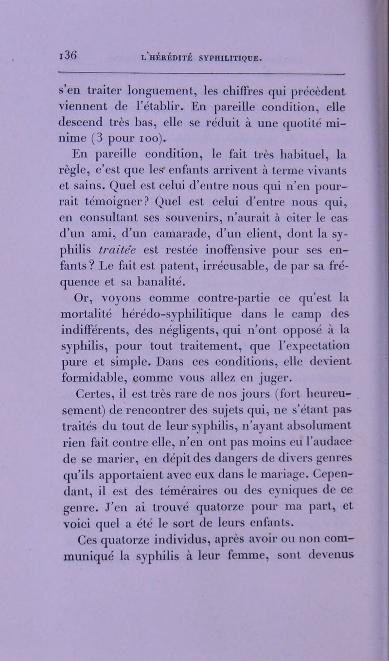 sen traiter longuement, les chifFres qui precedent viennent de 1’etablir. En pareille condition, elle descend tres bas, elle se reduit a une quotite mi- ll ime (3 pour ioo). En pareille condition, le fait tres habituel, la regie, c’est que les1 enfants arrivent a terme vivants et sains. Quel est celui d’entre nous qui n’en pour- rait temoigner? Quel est celui d’entre nous qui, en consultant ses souvenirs, n’aurait a citer le cas d’un ami, d’un camarade, d’un client, dont la sy- philis traitee est restee inoffensive pour ses en- fants ? Le fait est patent, irrecusable, de par sa fre- quence et sa banalite. Or, voyons comme contre-partie ce qu’est la mortalite heredo-sypbilitique dans le camp des indifferents, des negligents, qui n’ont oppose a la syphilis, pour tout traitement, que l expectation pure et simple. Dans ces conditions, elle devient formidable, comme vous allez en juger. Certes, il est tres rare de nos jours (fort heureu- sement) de rencontrer des sujets qui, ne s’etant pas- traites du tout de leur syphilis, n’ayant absolument rien fait contre elle, n’en ont pas moins eu l’audaco de se marier, en depit des dangers de divers genres qu’ils apportaient avec eux dans le mariage. Cepen- dant, il est des temeraires ou des cyniques de ce genre. J en ai trouve quatorze pour ma part, et voici quel a ete le sort de leurs enfants. Ces quatorze individus, apres avoir ou non com- munique la syphilis a leur femme, sont devenus-