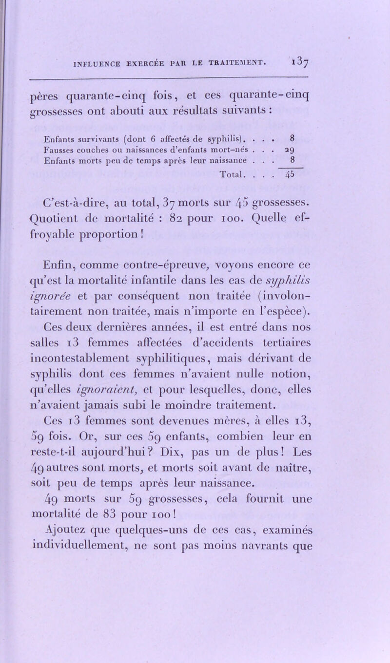 peres quarante-cinq fois, et ces quarante-cinq grossesses ont abouti aux resultats suivants: Enfants survivants (dont 6 nffectes de syphilis). ... 8 Fausses couches oil naissances d’enfants mort—nes ... 29 Enfants morts peu de temps apres leur naissance ... 8 Total. ... 45 C’est-a-dire, au total, 37 morts sur 45 grossesses. Quotient de mortalite : 82 pour 100. Quelle ef- froyable proportion ! Enfin, comme contre-epreuve, voyons encore ce qu’est la mortalite infantile dans les cas de syphilis ignoree et par consequent non traitee (involon- tairement non traitee, mais n’importe en l’espece). Ces deux dernieres annees, il est entre dans nos salles 13 femmes affectees d’accidents tertiaires incontestablement syphilitiques, mais derivant de syphilis dont ces femmes n’avaient nulle notion, qu’elles ignoraient, et pour lesquelles, done, elles n’avaient jamais sul)i le moindre traitement. Ces 13 femmes sont devenues meres, a elles i3, 09 fois. Or, sur ces 5q enfants, combien leur en reste-t-il aujourd’hui ? Dix, pas un de plus! Les 4q autres sont morts, et morts soit avant de naitre, soit peu de temps apres leur naissance. 49 morts sur 5g grossesses, cela fournit une mortalite de 83 pour 100! Ajoutez que quelques-uns de ces cas, examines individuellement, ne sont pas moins navrants que